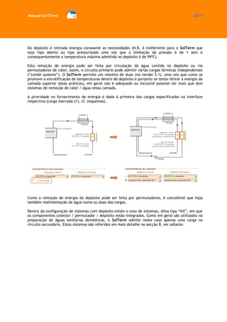 Manual SolTerm 20/73 
Do depósito é retirada energia consoante as necessidades (N.B. é indiferente para o SolTerm que seja tipo aberto ou tipo pressurizado uma vez que a limitação de pressão é de 1 atm e consequentemente a temperatura máxima admitida no depósito é de 99ºC). 
Esta remoção de energia pode ser feita por circulação da água contida no depósito ou via permutadores de calor; assim, o circuito primário pode admitir várias cargas térmicas independentes (“combi systems”). O SolTerm permite um máximo de duas (na versão 5.1), uma vez que como se promove a estratificação de temperaturas dentro do depósito e portanto se tenta retirar a energia da camada superior (boas práticas), em geral não é adequado ou inclusivé possível ter mais que dois sistemas de remoção de calor / água nessa camada. 
A prioridade no fornecimento de energia é dada à primeira das cargas especificadas na interface respectiva (carga marcada (1), cf. esquemas). 
Como a remoção de energia do depósito pode ser feita por permutadores, é concebível que haja também realimentação de água numa ou duas das cargas. 
Dentro da configuração de sistemas com depósito existe o caso de sistemas, ditos tipo “kit”, em que os componentes colector / permutador / depósito estão integrados. Como em geral são utilizados na preparação de águas sanitárias domésticas, o SolTerm admite neste caso apenas uma carga no circuito secundário. Estes sistemas são referidos em mais detalhe na secção 8, ver adiante.  
