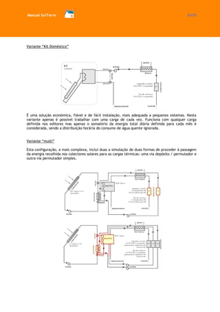 Manual SolTerm 21/73 
Variante “Kit Doméstico” 
É uma solução económica, fiável e de fácil instalação, mais adequada a pequenos sistemas. Nesta variante apenas é possível trabalhar com uma carga de cada vez. Funciona com qualquer carga definida nos editores mas apenas o somatório da energia total diária definida para cada mês é considerada, sendo a distribuição horária do consumo de água quente ignorada. 
Variante “multi” 
Esta configuração, a mais complexa, inclui duas a simulação de duas formas de proceder à passagem da energia recolhida nos colectores solares para as cargas térmicas: uma via depósito / permutador e outra via permutador simples. 
 