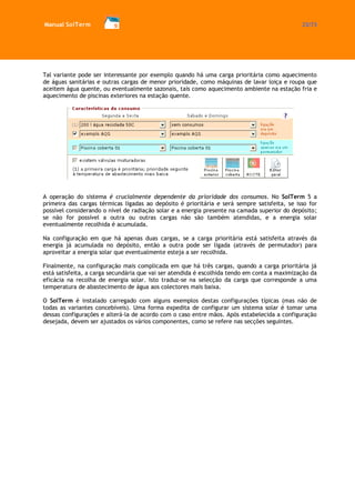 Manual SolTerm 22/73 
Tal variante pode ser interessante por exemplo quando há uma carga prioritária como aquecimento de águas sanitárias e outras cargas de menor prioridade, como máquinas de lavar loiça e roupa que aceitem água quente, ou eventualmente sazonais, tais como aquecimento ambiente na estação fria e aquecimento de piscinas exteriores na estação quente. 
A operação do sistema é crucialmente dependente da prioridade dos consumos. No SolTerm 5 a primeira das cargas térmicas ligadas ao depósito é prioritária e será sempre satisfeita, se isso for possível considerando o nível de radiação solar e a energia presente na camada superior do depósito; se não for possível a outra ou outras cargas não são também atendidas, e a energia solar eventualmente recolhida é acumulada. 
Na configuração em que há apenas duas cargas, se a carga prioritária está satisfeita através da energia já acumulada no depósito, então a outra pode ser ligada (através de permutador) para aproveitar a energia solar que eventualmente esteja a ser recolhida. 
Finalmente, na configuração mais complicada em que há três cargas, quando a carga prioritária já está satisfeita, a carga secundária que vai ser atendida é escolhida tendo em conta a maximização da eficácia na recolha de energia solar. Isto traduz-se na selecção da carga que corresponde a uma temperatura de abastecimento de água aos colectores mais baixa. 
O SolTerm é instalado carregado com alguns exemplos destas configurações típicas (mas não de todas as variantes concebíveis). Uma forma expedita de configurar um sistema solar é tomar uma dessas configurações e alterá-la de acordo com o caso entre mãos. Após estabelecida a configuração desejada, devem ser ajustados os vários componentes, como se refere nas secções seguintes. 
 