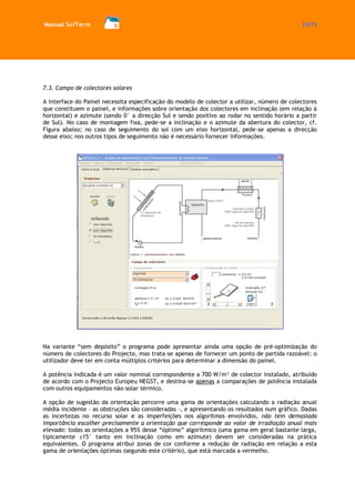 Manual SolTerm 23/73 
7.3. Campo de colectores solares 
A interface do Painel necessita especificação do modelo de colector a utilizar, número de colectores que constituem o painel, e informações sobre orientação dos colectores em inclinação (em relação à horizontal) e azimute (sendo 0° a direcção Sul e sendo positivo ao rodar no sentido horário a partir de Sul). No caso de montagem fixa, pede-se a inclinação e o azimute da abertura do colector, cf. Figura abaixo; no caso de seguimento do sol com um eixo horizontal, pede-se apenas a direcção desse eixo; nos outros tipos de seguimento não é necessário fornecer informações. 
Na variante “sem depósito” o programa pode apresentar ainda uma opção de pré-optimização do número de colectores do Projecto, mas trata-se apenas de fornecer um ponto de partida razoável: o utilizador deve ter em conta múltiplos critérios para determinar a dimensão do painel. 
A potência indicada é um valor nominal correspondente a 700 W/m² de colector instalado, atribuído de acordo com o Projecto Europeu NEGST, e destina-se apenas a comparações de potência instalada com outros equipamentos não-solar térmico. 
A opção de sugestão da orientação percorre uma gama de orientações calculando a radiação anual média incidente – as obstruções são consideradas -, e apresentando os resultados num gráfico. Dadas as incertezas no recurso solar e as imperfeições nos algoritmos envolvidos, não tem demasiada importância escolher precisamente a orientação que corresponde ao valor de irradiação anual mais elevado: todas as orientações a 95% desse “óptimo” algorítmico (uma gama em geral bastante larga, tipicamente ±15° tanto em inclinação como em azimute) devem ser consideradas na prática equivalentes. O programa atribui zonas de cor conforme a redução de radiação em relação a esta gama de orientações óptimas (segundo este critério), que está marcada a vermelho.  