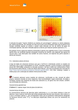 Manual SolTerm 24/73 
A selecção da opção “mostrar distância ao máximo em percentagem” substitui os valores absolutos por valores percentuais. Por exemplo um valor de 2% para certa orientação indica que se perde 2% de energia recolhida quando se orienta o painel nessa direcção em vez de dentro da gama de orientações óptimas. São assim indicados apenas os desvios que implicam perdas superiores a 1%. 
De qualquer forma a gama de melhores orientações é apenas uma sugestão inicial. É que a orientação óptima deve ser escolhida fazendo simulações tentativas do sistema, pois depende não apenas do recurso solar e das obstruções mas também de outros factores, em especial dos perfis sazonais e diários de consumo. 
7.4. Colectores solares térmicos 
A base de dados de colectores térmicos com que o SolTerm é distribuído contém os modelos de colectores com a marca SolarkeyMark ou Certif, ensaiados segundo a norma europeia e portuguesa actual (EN 12975:2006), presentes no mercado nacional, e de que o LNEG tem conhecimento à data de lançamento deste Manual. À data de edição deste Manual, uma lista actualizada está colocada em http://www.ineti.pt/projectos/projectos_frameset.aspx?id=13812 . N.B.: Este endereço mudará a médio prazo com a alteração do website institucional do LNEG. 
É possível adicionar outros modelos de colectores, certificados ou não, através do editor próprio, acessível clicando no ícone respectivo. Esta funcionalidade é agora examinada. Os dados a introduzir constam dos relatórios de ensaio dos colectores ou, em geral mas nem sempre, também nos certificados de colectores. 
Características geométricas 
O Solterm 5.1 apenas requer área do plano de abertura. 
Características térmicas 
As características térmicas são descritas pelos coeficientes a1 e a2 de ensaio relativos à área de abertura. Caso o colector não tenha sido ainda ensaiado pelas Normas mais recentes, deve colocar a2 a zero e introduzir apenas a1, que corresponderá nesse caso ao parâmetro habitualmente designado na literatura técnica como “F’0” na descrição simplificada (linear) da curva de rendimento do colector.  