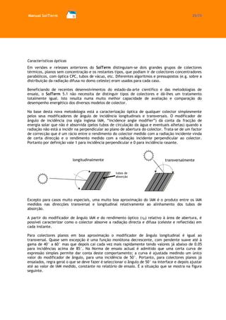 Manual SolTerm 25/73 
Características ópticas 
Em versões e releases anteriores do SolTerm distinguiam-se dois grandes grupos de colectores térmicos, planos sem concentração e os restantes tipos, que podiam ir de colectores concentradores parabólicos, com óptica CPC, tubos de vácuo, etc. Diferentes algoritmos e pressupostos (e.g. sobre a distribuição da radiação difusa no domo celeste) eram usados para cada caso. 
Beneficiando de recentes desenvolvimentos do estado-da-arte científico e das metodologias de ensaio, o SolTerm 5.1 não necessita de distinguir tipos de colectores e dá-lhes um tratamento totalmente igual. Isto resulta numa muito melhor capacidade de avaliação e comparação do desempenho energético dos diversos modelos de colector. 
Na base desta nova metodologia está a caracterização óptica de qualquer colector simplesmente pelos seus modificadores de ângulo de incidência longitudinais e transversais. O modificador de ângulo de incidência (na sigla inglesa IAM, “incidence angle modifier”) dá conta da fracção de energia solar que não é absorvida (pelos tubos de circulação da água e eventuais alhetas) quando a radiação não está a incidir na perpendicular ao plano de abertura do colector. Trata-se de um factor de correcção que é um rácio entre o rendimento do colector medido com a radiação incidente vinda de certa direcção e o rendimento medido com a radiação incidente perpendicular ao colector. Portanto por definição vale 1 para incidência perpendicular e 0 para incidência rasante. 
Excepto para casos muito especiais, uma muito boa aproximação do IAM é o produto entre os IAM medidos nas direcções transversal e longitudinal relativamente ao alinhamento dos tubos de absorção. 
A partir do modificador de ângulo IAM e do rendimento óptico (0) relativo à área de abertura, é possível caracterizar como o colector absorve a radiação directa e difusa (celeste e reflectida) em cada instante. 
Para colectores planos em boa aproximação o modificador de ângulo longitudinal é igual ao transversal. Quase sem excepção é uma função monótona decrescente, com pendente suave até à gama de 40° a 60° mas que depois cai cada vez mais rapidamente tendo valores já abaixo de 0.05 para incidências acima de 85°. Na Norma de ensaio actual é admitido que uma certa curva de expressão simples permite dar conta deste comportamento; a curva é ajustada medindo um único valor do modificador de ângulo, para uma incidência de 50°. Portanto, para colectores planos já ensaiados, regra geral o que se deve fazer é seleccionar o ângulo de 50° na interface e depois ajustar até ao valor de IAM medido, constante no relatório de ensaio. É a situação que se mostra na figura seguinte. 
longitudinalmente 
transversalmente 
tubos de absorção  