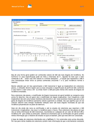Manual SolTerm 26/73 
Mas de uma forma geral podem ser conhecidos valores de IAM sob mais ângulos de incidência. No SolTerm 5.1 essa especificação pode ser feita a intervalos de 5°. Quando há mais que o valor conhecido a 50° – nesse caso três valores é o mínimo desejável -, a função que representa o IAM é uma interpolação linear entre os pontos conhecidos (incluindo 1 e 0, para incidência normal e rasante). 
Mesmo sabendo que em boa aproximação o IAM transversal é igual ao longitudinal em colectores planos, o utilizador deverá repetir para as duas situações a especificação do perfil de IAM: conforme o caso inserir o valor único a 50° ou então inserir o IAM para pelo menos três valores de ângulos de incidência ensaiados. 
Para colectores não planos, o modificador de ângulo transversal em geral também se comporta como acima foi descrito; mas em geral não o modificador de ângulo longitudinal. Com frequência o IAM longitudinal não será uma função monótona decrescente e por vezes acontece mesmo que para certa gama de ângulos de incidência apresenta valores superiores à unidade. Isto que significa que um tal colector absorve mais energia recebendo radiação solar sob esses ângulos inclinados do que sob incidência perpendicular ao plano de abertura. 
Hoje em dia ainda são raros os certificados e até os ensaios de colectores que reportam o IAM transversal e longitudinal, mas essa é a tendência para o futuro. Para colectores não planos em que não se tenha informação de IAM transversal, recomenda-se a adopção de um valor de IAM de 0,98 a incidência 50° para ambas as direcções. Salienta-se entretanto que os certificados em geral contêm menos informação que o relatório de ensaios no qual se baseiam, pelo que este deve ser consultado. 
A base de dados de colectores distribuída com o SolTerm 5.1 foi construída como acima discutido. Por isso para vários modelos de colectores contém mais informação do que a estritamente constante  