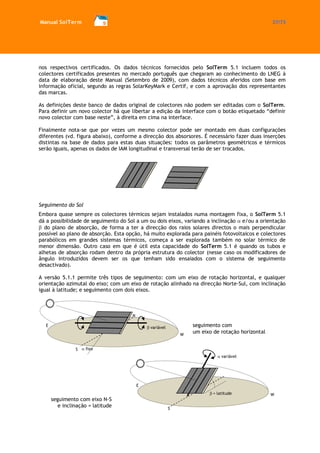 Manual SolTerm 27/73 
nos respectivos certificados. Os dados técnicos fornecidos pelo SolTerm 5.1 incluem todos os colectores certificados presentes no mercado português que chegaram ao conhecimento do LNEG à data de elaboração deste Manual (Setembro de 2009), com dados técnicos aferidos com base em informação oficial, segundo as regras SolarKeyMark e Certif, e com a aprovação dos representantes das marcas. 
As definições deste banco de dados original de colectores não podem ser editadas com o SolTerm. Para definir um novo colector há que libertar a edição da interface com o botão etiquetado “definir novo colector com base neste”, à direita em cima na interface. 
Finalmente nota-se que por vezes um mesmo colector pode ser montado em duas configurações diferentes (vd. figura abaixo), conforme a direcção dos absorsores. É necessário fazer duas inserções distintas na base de dados para estas duas situações: todos os parâmetros geométricos e térmicos serão iguais, apenas os dados de IAM longitudinal e transversal terão de ser trocados. 
Seguimento do Sol 
Embora quase sempre os colectores térmicos sejam instalados numa montagem fixa, o SolTerm 5.1 dá a possibilidade de seguimento do Sol a um ou dois eixos, variando a inclinação e/ou a orientação do plano de absorção, de forma a ter a direcção dos raios solares directos o mais perpendicular possível ao plano de absorção. Esta opção, há muito explorada para painéis fotovoltaicos e colectores parabólicos em grandes sistemas térmicos, começa a ser explorada também no solar térmico de menor dimensão. Outro caso em que é útil esta capacidade do SolTerm 5.1 é quando os tubos e alhetas de absorção rodam dentro da própria estrutura do colector (nesse caso os modificadores de ângulo introduzidos devem ser os que tenham sido ensaiados com o sistema de seguimento desactivado). 
A versão 5.1.1 permite três tipos de seguimento: com um eixo de rotação horizontal, e qualquer orientação azimutal do eixo; com um eixo de rotação alinhado na direcção Norte-Sul, com inclinação igual à latitude; e seguimento com dois eixos. 
S 
seguimento com um eixo de rotação horizontal 
seguimento com eixo N-S e inclinação = latitude 
E 
N 
S 
W 
E 
N 
W variável= latitudefixovariável  