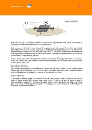 Manual SolTerm 28/73 
Mais uma vez, para um mesmo modelo de colector que seja montado sem e com seguimento, o SolTerm necessita de inserções distintas na base de dados. 
Note-se que em colectores com sistema de seguimento do Sol através de um eixo de rotação horizontal, alinhado com os tubos absorsores, o modificador de ângulo transversal não influencia o desempenho óptico (por isso o SolTerm atribui-lhe o valor 1). Da mesma forma no caso do seguimento biaxial nenhum dos modificadores de ângulo é relevante, uma vez que os raios solares ficam sempre perpendiculares à abertura do colector. 
Note-se ainda que no caso do seguimento do sol com um eixo de rotação horizontal, ou com dois eixos, não é necessário fazer inserções distintas na base de dados de um mesmo colector conforme a orientação dos absorsores. 
Gravação das definições 
Após a introdução de todas as informações do colector, há que guardá-las em ficheiro, dando o nome da marca e modelo nas respectivas caixas de texto. O software não permite dar o mesmo nome de uma combinação marca / modelo já existente na base de dados original. 
Apagar definições 
O software só permite apagar uma marca/modelo de colector que o próprio utilizador adicionou à base de dados original. Para apagar uma marca/modelo existente na base de dados original o utilizador pode ir à pasta “ST colectores” e apagar o ficheiro correspondente, que é fácil identificar pelo nome. Desta forma pode ser conseguida, por exemplo, uma personalização do SolTerm 5 que só apresenta colectores de dada marca. 
S 
E 
N 
W 
seguimento biaxial  