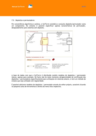 Manual SolTerm 29/73 
7.5. Depósitos e permutadores 
Por conveniência algorítmica e prática, o SolTerm considera o conjunto depósito/permutador como um componente. No entanto é possível especificar apenas características de permutador, designadamente para sistemas sem depósito. 
A base de dados com que o SolTerm é distribuído contém modelos de depósitos / permutador típicos, apenas para exemplo. De facto não há neste momento obrigatoriedade de certificação dos depósitos / permutadores especificamente para utilização em sistemas solares, e nem um método de ensaios que seja utilizado com regularidade. 
É possível adicionar modelos de depósitos / permutador através do editor próprio, acessível clicando na pequena caixa de ferramentas à direita do menu-lista respectivo. 
 