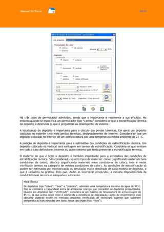 Manual SolTerm 30/73 
Há três tipos de permutador admitidos, sendo que o importante é realmente a sua eficácia. No entanto quando se especifica um permutador tipo “camisa” considera-se que a estratificação térmica do depósito é destruída (o que é prejudicial ao desempenho do sistema). 
A localização do depósito é importante para o cálculo das perdas térmicas. Em geral um depósito colocado no exterior terá mais perdas térmicas, designadamente de Inverno. Considera-se que um depósito colocado no interior de um edifício estará sob uma temperatura média ambiente de 21 °C. 
A posição do depósito é importante para a estimativa das condições de estratificação térmica. Um depósito colocado na vertical terá vantagem em termos de estratificação. Considera-se que existem em todo o caso deflectores internos ou outro sistema que tenta preservar a estratificação térmica. 
O material de que é feito o depósito é também importante para a estimativa das condições de estratificação térmica. São considerados quatro tipos de material: cobre (significando materiais bons condutores de calor); plástico (significando materiais maus condutores de calor); inox e metal vitrificado (ambos na categoria de médios condutores de calor). As condições de estratificação só podem ser estimadas por monitorização ou simulação muito detalhada de cada modelo de depósito, o que é raríssimo na prática. Pelo que, dadas as incertezas envolvidas, a escolha disponibilizada da condutibilidade térmica é adequada e suficiente. 
Nota técnica 
Os depósitos tipo “cobre”, “inox” e “plástico”, admitem uma temperatura máxima da água de 99°C. Não se considera a capacidade extra de armazenar energia que concedem os depósitos pressurizados. Quanto aos depósitos tipo “vitrificado”, considera-se um máximo de temperatura de armazenagem de 85 °C, já que acima deste nível é conhecida a existência de degradação rápida do revestimento (não obstante poderão existir no mercado depósitos vitrificados de tecnologia superior que suportem temperaturas mais elevadas sem dano; nesse caso especificar “inox”). 
 
