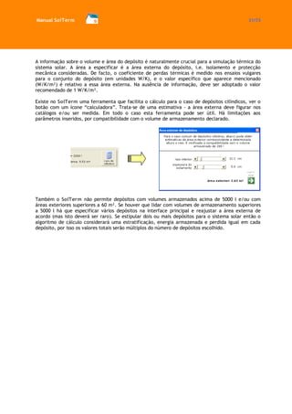 Manual SolTerm 31/73 
A informação sobre o volume e área do depósito é naturalmente crucial para a simulação térmica do sistema solar. A área a especificar é a área externa do depósito, i.e. isolamento e protecção mecânica consideradas. De facto, o coeficiente de perdas térmicas é medido nos ensaios vulgares para o conjunto do depósito (em unidades W/K), e o valor específico que aparece mencionado (W/K/m²) é relativo a essa área externa. Na ausência de informação, deve ser adoptado o valor recomendado de 1 W/K/m². 
Existe no SolTerm uma ferramenta que facilita o cálculo para o caso de depósitos cilíndicos, ver o botão com um ícone “calculadora”. Trata-se de uma estimativa - a área externa deve figurar nos catálogos e/ou ser medida. Em todo o caso esta ferramenta pode ser útil. Há limitações aos parâmetros inseridos, por compatibilidade com o volume de armazenamento declarado. 
Também o SolTerm não permite depósitos com volumes armazenados acima de 5000 l e/ou com áreas exteriores superiores a 60 m². Se houver que lidar com volumes de armazenamento superiores a 5000 l há que especificar vários depósitos na interface principal e reajustar a área externa de acordo (mas isto deverá ser raro). Se estipular dois ou mais depósitos para o sistema solar então o algoritmo de cálculo considerará uma estratificação, energia armazenada e perdida igual em cada depósito, por isso os valores totais serão múltiplos do número de depósitos escolhido. 
 