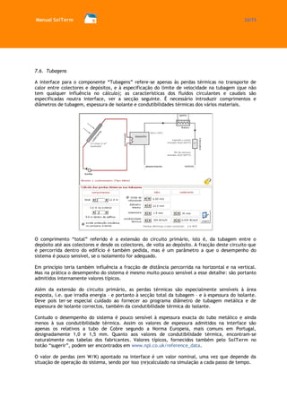 Manual SolTerm 32/73 
7.6. Tubagens 
A interface para o componente “Tubagens” refere-se apenas às perdas térmicas no transporte de calor entre colectores e depósitos, e à especificação do limite de velocidade na tubagem (que não tem qualquer influência no cálculo); as características dos fluidos circulantes e caudais são especificadas noutra interface, ver a secção seguinte. É necessário introduzir comprimentos e diâmetros de tubagem, espessura de isolante e condutibilidades térmicas dos vários materiais. 
O comprimento “total” referido é a extensão do circuito primário, isto é, da tubagem entre o depósito até aos colectores e desde os colectores, de volta ao depósito. A fracção deste circuito que é percorrida dentro do edifício é também pedida, mas é um parâmetro a que o desempenho do sistema é pouco sensível, se o isolamento for adequado. 
Em princípio teria também influência a fracção de distância percorrida na horizontal e na vertical. Mas na prática o desempenho do sistema é mesmo muito pouco sensível a esse detalhe: são portanto admitidos internamente valores típicos. 
Além da extensão do circuito primário, as perdas térmicas são especialmente sensíveis à área exposta, i.e. que irradia energia – e portanto à secção total da tubagem – e à espessura do isolante. Deve pois ter-se especial cuidado ao fornecer ao programa diâmetro de tubagem metálica e de espessura de isolante correctos, também da condutibilidade térmica do isolante. 
Contudo o desempenho do sistema é pouco sensível à espessura exacta do tubo metálico e ainda menos à sua condutibilidade térmica. Assim os valores de espessura admitidos na interface são apenas os relativos a tubo de Cobre segundo a Norma Europeia, mais comuns em Portugal, designadamente 1,0 e 1,5 mm. Quanto aos valores de condutibilidade térmica, encontram-se naturalmente nas tabelas dos fabricantes. Valores típicos, fornecidos também pelo SolTerm no botão “sugerir”, podem ser encontrados em www.npl.co.uk/reference_data. 
O valor de perdas (em W/K) apontado na interface é um valor nominal, uma vez que depende da situação de operação do sistema, sendo por isso (re)calculado na simulação a cada passo de tempo. 
 