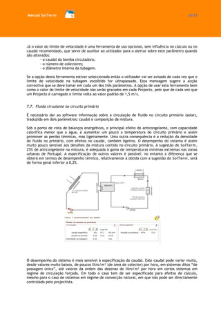 Manual SolTerm 33/73 
Já o valor do limite de velocidade é uma ferramenta de uso opcional, sem influência no cálculo ou no caudal recomendado, que serve de auxiliar ao utilizador para o alertar sobre este parâmetro quando são alterados: 
- o caudal da bomba circuladora; 
- o número de colectores; 
- o diâmetro interno da tubagem. 
Se a opção desta ferramenta estiver seleccionada então o utilizador vai ser avisado de cada vez que o limite de velocidade na tubagem escolhido for ultrapassado. Essa mensagem sugere a acção correctiva que se deve tomar em cada um dos três parâmetros. A opção de usar esta ferramenta bem como o valor do limite de velocidade não serão gravados em cada Projecto, pelo que de cada vez que um Projecto é carregado o limite volta ao valor padrão de 1,5 m/s. 
7.7. Fluido circulante no circuito primário 
É necessário dar ao software informação sobre a circulação de fluido no circuito primário (solar), traduzida em dois parâmetros: caudal e composição da mistura. 
Sob o ponto de vista de balanços energéticos, o principal efeito do anticongelante, com capacidade calorífica menor que a água, é aumentar um pouco a temperatura do circuito primário e assim promover as perdas térmicas, mas ligeiramente. Uma outra consequência é a redução da densidade do fluido no primário, com efeitos no caudal, também ligeiros. O desempenho do sistema é assim muito pouco sensível aos detalhes da mistura contida no circuito primário. A sugestão do SolTerm, 25% de anticongelante na mistura, é adequada à gama de temperaturas mínimas extremas nas zonas urbanas de Portugal. A especificação de outros valores é possível; no entanto a diferença que se obterá em termos de desempenho térmico, relativamente à obtida com a sugestão do SolTerm, será de forma geral inferior a 0,2%. 
O desempenho do sistema é mais sensível à especificação do caudal. Este caudal pode variar muito, desde valores muito baixos, de poucos litro/m² (de área de colector) por hora, em sistemas ditos “de passagem única”, até valores da ordem das dezenas de litro/m² por hora em certos sistemas em regime de circulação forçada. Em todo o caso tem de ser especificado para efeitos de cálculo, mesmo para o caso de sistemas em regime de convecção natural, em que não pode ser directamente controlado pelo projectista.  