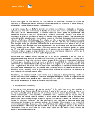 Manual SolTerm 34/73 
O SolTerm sugere um valor baseado nas características dos colectores, incluindo um critério de limitação da temperatura máxima atingida nos colectores (para não incentivar as perdas térmicas, embora haja considerações de segurança e longevidade). 
A presente release 5.1 do SolTerm permite um controlo mais fácil da velocidade na tubagem, apresentando esse valor no interface da bomba circuladora, bem como o caudal total na bomba circuladora (m³/h). Adicionalmente, e conforme explicado acima, pode ser especificada uma velocidade de projecto (N.b: não é guardada no ‘Projecto’ do sistema), acima da qual aparecem mensagens de aviso nos interfaces da bomba circuladora, colectores e tubagem. Essas mensagens de aviso dão também sugestões para a correcção do excesso de velocidade da tubagem. Note-se que isto não tem influência no cálculo térmico. Deve adoptar um valor na gama de velocidades recomendada para as instalações de pequeno e médio porte, digamos entre 0,4 e 0,6 m/s, mas podem existir casos com tubagem maior que permitam uma velocidade de escoamento mais alta devido à redução da perda de carga associada (que deve estar abaixo dos 40 mm de coluna de água por metro linear de tubo). Também deve ser tido em conta o ruído de escoamento que em ambiente residencial, acima de 1,5 m/s, pode provocar incómodos relevantes. O aumento da percentagem de anticongelante diminui a perda de carga e consequentemente promove as condições do escoamento laminar que é mais silencioso. Trata-se antes de mais opções do projectista. 
Em sistemas sem depósito o mais adequado para a eficácia do permutador é ter um caudal no circuito primário igual ao que é solicitado pela carga térmica (circuito secundário) - e isto é o que o SolTerm assumirá. Na prática esta opção provoca uma perda de rendimento no campo de colectores à medida que o caudal no circuito primário se afasta do caudal ideal dos colectores. É por isso conveniente que esse acerto do caudal seja feito do lado da carga e não do lado dos colectores. Para que a carga varie de mês a mês pode ser especificada uma temperatura de abastecimento diferente para cada mês e uma temperatura de consumo mais ajustada a esta opção. Deve ser encontrado um equilíbrio entre a situação real e a simulação para que a simulação contabilize correctamente a energia que é entregue pelo sistema solar. 
Finalmente, em sistemas “multi” é conveniente para os cálculos de balanço térmico admitir um caudal constante quando o campo de colectores está ligado ao segundo circuito de carga através de permutador. Neste caso o SolTerm usa o caudal máximo solicitado pelo consumo, pois é adequado para evitar temperaturas de operação do painel muito elevadas. 
7.8. Cargas térmicas (consumos) 
A informação sobre consumos, ou “cargas térmicas” é das mais importantes para analisar o desempenho de um sistema solar. Trata-se contudo de uma variável que não se refere ao sistema em si, mas à utilização futura do sistema, em condições em grande medida desconhecidas - ou pelo menos incontroláveis - pelo projectista. Juntamente com a especificação do recurso solar, a especificação das cargas térmicas constitui a maior fonte de incerteza para a estimativa de desempenho do sistema em termos de valores absolutos de energia fornecida. De facto estas duas fontes de incerteza “exógenas” são tão significativas que controlam a incerteza global das estimativas de desempenho em qualquer software de simulação. Aliás, atingido já um certo nível mínimo na representação do sistema, estas circunstâncias tornam fútil o exercício de tentar melhorar significativamente estimativas de desempenho à custa da integração obsessiva de detalhes “endógenos” cada vez mais finos do sistema solar. Deve pois ser posto o maior cuidado na especificação das cargas térmicas. 
 
