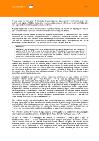 Manual SolTerm 37/73 
A hora usada é a hora solar. A simulação de desempenho é pouco sensível à diferença entre hora solar e hora legal; em todo o caso, como recomendação geral, os valores que sejam estimados para hora legal podem ser atribuídos à hora solar anterior. 
A opção “repetir em todos os meses” permite fazer isso mesmo, i.e. repetir um mesmo perfil horário para todos os meses - tomando como modelo as especificações para Janeiro. 
Além dos perfis diários médios, é necessário especificar pelo menos as temperaturas da água no anel secundário (i.e. do consumo). Em primeiro lugar, a temperatura nominal de consumo. Se o sistema solar dispõe de água para fornecer acima desta temperatura nominal, assume-se que ela é misturada com água fria como necessário; senão é aquecida pelo sistema de apoio, como necessário. No caso do Sistema de Certificação de Edifícios, a temperatura nominal a atribuir é de 60 °C. 
Nota técnica 
O SolTerm 5 não permite a extracção de água do depósito para a levar ao consumo a uma temperatura superior a 99 ºC (ou 85°C no caso de depósitos do tipo “vitrificado”). A energia correspondente à eventual diferença de temperatura de armazenamento no topo do depósito acima deste limiar é contabilizada como desperdiçada. Em configurações sem depósito a restrição é maior: o limiar de temperatura considerado é a temperatura de consumo. 
É necessário depois especificar a temperatura da água que entra no depósito; o SolTerm permite a especificação ao nível mensal. Os sistemas solares podem ou não reaproveitar a água que sai das cargas térmicas. Caso se trate por exemplo de aquecimento de águas sanitárias, para lavagens, cozinha, etc., a água não reentra no sistema solar. Mas no caso por exemplo de sistemas industriais ou climatização ambiente por piso radiante, é comum recircular a água. Em sistemas só com permutador, sem depósito, as boas práticas relativas à eficiência e longevidade do sistema exigem que se faça a recirculação desta água. 
No caso de rejeição da água na carga térmica, o sistema é alimentado por água vinda de um circuito hidráulico exterior, sendo que o mais frequente é vir da rede de abastecimento público. A temperatura de alimentação desta “água nova” é outra das variáveis exógenas que condicionam o desempenho do sistema e contudo são em grande medida desconhecidas e incontroláveis. De facto o sistema solar não visa simplesmente aquecer água a determinado nível de temperatura, mas sim aquecer água desde a temperatura de entrada até à temperatura de consumo. Assim a carga térmica é dependente também da temperatura da água de abastecimento (já agora, menciona-se que é uma das vias pela qual o Aquecimento Global vai favorecer o desempenho dos sistemas solares térmicos). A temperatura da “água nova” que entra no sistema solar depende das temperaturas e tempos de percurso da água na extracção, no seu transporte, armazenamento e distribuição. Tudo factores quase sempre desconhecidos nas situações práticas. 
Para reflectir a prática de recirculação da água consumida dever-se-á escolher a opção “reciclagem de água consumida” na área da origem do abasteciemento do editor geral. Neste caso também é possível definir diferentes valores mensais para a temperatura “de retorno”, embora o mais comum realmente seja que esta seja fixa. E é realmente frequente poder conhecer a temperatura de retorno, por exemplo em sistemas de climatização ou no aquecimento de piscinas cobertas. 
Para reflectir a prática de rejeição da água na carga térmica poder-se-á escolher uma de duas opções na área da origem do abastecimento do editor geral: “água da rede” ou “outra água nova”. 
No caso do Sistema de Certificação de Edifícios, a temperatura a atribuir para a água de abastecimento é de 15 °C. Usando o editor “RCCTE” (ver a seguir) esta opção é automática e coloca todo o consumo diário às 18h, mas se o utilizador quiser construir um perfil de consumo horário diferente, poderá fazê-lo neste editor geral escolhendo a opção “outra água nova” e especificando a temperatura de 15ºC (apesar de se tratar de água da rede). Desde que o volume de água total diário seja idêntico esta opção também é válida no âmbito do RCCTE (ver considerações feitas em Editor  