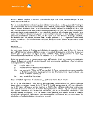 Manual SolTerm 38/73 
RCCTE). Noutros Projectos o utilizador pode também especificar outras temperaturas para a água nova conforme a situação. 
Para os casos de abastecimento com àgua da rede deve-se escolher a opção água da rede” na origem do abastecimento. Os valores recomendados pelo SolTerm, correspondem a temperaturas mensais médias do solo, estimadas para 2 m de profundidade. O editor irá mostrar as temperaturas da rede para o clima presentemente seleccionado no momento da edição da carga. No momento da simulação as temperaturas consideradas serão as correspondentes ao clima seleccionado nesse instante, pelo que o mesmo ficheiro de consumos, que em si contém informação sobre os litros de água consumidos (mesmo que editado em unidades de kWh), vai dar origem a um valor diferente de energia solicitada. Por exemplo: para uns mesmos, digamos, 2000 l de água quente a 45 °C, a carga térmica será menor no Concelho de Évora do que no concelho da Covilhã, visto que neste a água da rede em média estará mais fria. 
Editor “RCCTE” 
No contexto do Sistema de Certificação de Edifícios, transposição em Portugal da Directiva Europeia para a Eficiência Energética em Edifícios, existe a necessidade de calcular a contribuição de sistemas solares para a preparação de águas quentes sanitárias (AQS), designadamente do valor Esolar mencionado no Decreto-Lei no. 80/2006, de 4 de Abril - cf. o seu Anexo VI. 
Embora seja possível usar as várias ferramentas do SolTerm para definir um Projecto que conduza ao cálculo de Esolar, esta versão 5 providencia desde logo uma maneira expedita de o fazer em apenas quatro passos muito simples: 
(i) escolher o Concelho; 
(ii) escolher o modelo de colector solar térmico; 
(iii) usar o presente “Editor RCCTE” para atribuir de forma muito simples os consumos padrão (e de forma automática outros parâmetros de dimensionamento regulamentares e/ou típicos ou de boas práticas); e 
(iv) fazer uma Análise Energética. 
Desta forma todo o processo de cálculo de Esolar pode levar menos de um minuto. 
No RCCTE são especificados certos valores regulamentares, designadamente um consumo diário de água, cuja temperatura é elevada desde 15°C a 60°C, de 40 l por ocupante de edifícios residenciais, ou de 100 l para edifícios de serviços (sujeitos ao RCCTE). Para edifícios residenciais, o número de ocupantes é calculado em função do número de alojamentos no edifício - e.g. um único no caso de uma vivenda unifamiliar, ou o número de fracções no caso de um condomínio residencial - e da tipologia desses alojamentos. (N.B. Se houver várias tipologias num mesmo edifício o depósito atribuído é o adequado à tipologia com mais ocupantes.) Para edifícios de serviços, os consumos são ajustados em função dos dias de encerramento semanal. 
 