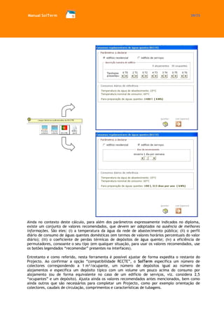 Manual SolTerm 39/73 
Ainda no contexto deste cálculo, para além dos parâmetros expressamente indicados no diploma, existe um conjunto de valores recomendados, que devem ser adoptados na ausência de melhores informações. São eles: (i) a temperatura da água da rede de abastecimento pública; (ii) o perfil diário de consumo de águas quentes domésticas (em termos de valores horários percentuais do valor diário); (iii) o coeficiente de perdas térmicas de depósitos de água quente; (iv) a eficiência de permutadores, consoante o seu tipo (em qualquer situação, para usar os valores recomendados, use os botões legendados “recomendar” presentes na interfaces). 
Entretanto e como referido, nesta ferramenta é possível ajustar de forma expedita o restante do Projecto. Ao confirmar a opção “compatibilidade RCCTE”, o SolTerm especifica um número de colectores correspondendo a 1 m²/ocupante, um número de depósitos igual ao número de alojamentos e especifica um depósito típico com um volume um pouco acima do consumo por alojamento (ou de forma equivalente no caso de um edifício de serviços, viz. considera 2,5 “ocupantes” e um depósito). Ajusta ainda os valores recomendados antes mencionados, bem como ainda outros que são necessários para completar um Projecto, como por exemplo orientação de colectores, caudais de circulação, comprimentos e características de tubagens.  