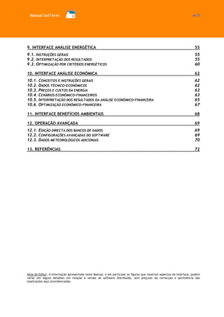 Manual SolTerm 4/73 
9. INTERFACE ANÁLISE ENERGÉTICA 55 
9.1. INSTRUÇÕES GERAIS 55 
9.2. INTERPRETAÇÃO DOS RESULTADOS 55 
9.3. OPTIMIZAÇÃO POR CRITÉRIOS ENERGÉTICOS 60 
10. INTERFACE ANÁLISE ECONÓMICA 62 
10.1. CONCEITOS E INSTRUÇÕES GERAIS 62 
10.2. DADOS TÉCNICO-ECONÓMICOS 62 
10.3. PREÇOS E CUSTOS DA ENERGIA 63 
10.4. CENÁRIOS ECONÓMICO-FINANCEIROS 63 
10.5. INTERPRETAÇÃO DOS RESULTADOS DA ANÁLISE ECONÓMICO-FINANCEIRA 65 
10.6. OPTIMIZAÇÃO ECONÓMICO-FINANCEIRA 67 
11. INTERFACE BENEFÍCIOS AMBIENTAIS 68 
12. OPERAÇÃO AVANÇADA 69 
12.1. EDIÇÃO DIRECTA DOS BANCOS DE DADOS 69 
12.2. CONFIGURAÇÕES AVANÇADAS DO SOFTWARE 69 
12.3. DADOS METEOROLÓGICOS ADICIONAIS 70 
13. REFERÊNCIAS 72 
Nota do Editor: A informação apresentada neste Manual, e em particular as figuras que mostram aspectos da interface, podem variar em alguns detalhes em relação à versão do software distribuído, sem prejuízo da correcção e pertinência das explicações aqui providenciadas. 
 