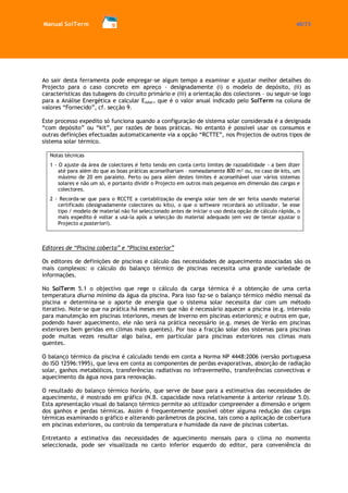 Manual SolTerm 40/73 
Ao sair desta ferramenta pode empregar-se algum tempo a examinar e ajustar melhor detalhes do Projecto para o caso concreto em apreço - designadamente (i) o modelo de depósito, (ii) as características das tubagens do circuito primário e (iii) a orientação dos colectores – ou seguir-se logo para a Análise Energética e calcular Esolar, que é o valor anual indicado pelo SolTerm na coluna de valores “Fornecido”, cf. secção 9. 
Este processo expedito só funciona quando a configuração de sistema solar considerada é a designada “com depósito” ou “kit”, por razões de boas práticas. No entanto é possível usar os consumos e outras definições efectuadas automaticamente via a opção “RCTTE”, nos Projectos de outros tipos de sistema solar térmico. 
Notas técnicas 
1 - O ajuste da área de colectores é feito tendo em conta certo limites de razoabilidade - a bem dizer até para além do que as boas práticas aconselhariam – nomeadamente 800 m² ou, no caso de kits, um máximo de 20 em paralelo. Perto ou para além destes limites é aconselhável usar vários sistemas solares e não um só, e portanto dividir o Projecto em outros mais pequenos em dimensão das cargas e colectores. 
2 - Recorda-se que para o RCCTE a contabilização da energia solar tem de ser feita usando material certificado (designadamente colectores ou kits), o que o software recordará ao utilizador. Se esse tipo / modelo de material não foi seleccionado antes de iniciar o uso desta opção de cálculo rápida, o mais expedito é voltar a usá-la após a selecção do material adequado (em vez de tentar ajustar o Projecto a posteriori). 
Editores de “Piscina coberta” e “Piscina exterior” 
Os editores de definições de piscinas e cálculo das necessidades de aquecimento associadas são os mais complexos: o cálculo do balanço térmico de piscinas necessita uma grande variedade de informações. 
No SolTerm 5.1 o objectivo que rege o cálculo da carga térmica é a obtenção de uma certa temperatura diurna mínima da água da piscina. Para isso faz-se o balanço térmico médio mensal da piscina e determina-se o aporte de energia que o sistema solar necessita dar com um método iterativo. Note-se que na prática há meses em que não é necessário aquecer a piscina (e.g. intervalo para manutenção em piscinas interiores, meses de Inverno em piscinas exteriores); e outros em que, podendo haver aquecimento, ele não será na prática necessário (e.g. meses de Verão em piscinas exteriores bem geridas em climas mais quentes). Por isso a fracção solar dos sistemas para piscinas pode muitas vezes resultar algo baixa, em particular para piscinas exteriores nos climas mais quentes. 
O balanço térmico da piscina é calculado tendo em conta a Norma NP 4448:2006 (versão portuguesa do ISO 12596:1995), que leva em conta as componentes de perdas evaporativas, absorção de radiação solar, ganhos metabólicos, transferências radiativas no infravermelho, transferências convectivas e aquecimento da água nova para renovação. 
O resultado do balanço térmico horário, que serve de base para a estimativa das necessidades de aquecimento, é mostrado em gráfico (N.B. capacidade nova relativamente à anterior release 5.0). Esta apresentação visual do balanço térmico permite ao utilizador compreender a dimensão e origem dos ganhos e perdas térmicas. Assim é frequentemente possível obter alguma redução das cargas térmicas examinando o gráfico e alterando parâmetros da piscina, tais como a aplicação de cobertura em piscinas exteriores, ou controlo da temperatura e humidade da nave de piscinas cobertas. 
Entretanto a estimativa das necessidades de aquecimento mensais para o clima no momento seleccionada, pode ser visualizada no canto inferior esquerdo do editor, para conveniência do  