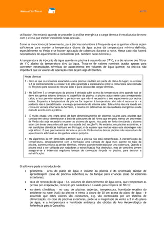 Manual SolTerm 41/73 
utilizador. No entanto quando se proceder à análise energética a carga térmica é recalculada de novo com o clima que estiver escolhido nessa ocasião. 
Como se mencionou já brevemente, para piscinas exteriores é frequente que os ganhos solares sejam suficientes para manter a temperatura diurna da água acima da temperatura mínima definida, especialmente no Verão e se houver aplicação de cobertura durante a noite. Nesse caso não haverá necessidades de aquecimento a contabilizar (vd. também notas técnicas). 
A temperatura de injecção de água quente na piscina é assumida ser 37°C, e a de retorno dos filtros de 1°C abaixo da temperatura alvo da água. Trata-se de valores nominais usados apenas para converter necessidades térmicas de aquecimento em volumes de água quente; na prática não importará que os valores de operação reais sejam algo diferentes. 
Notas técnicas 
1 - Note-se que os consumos associados a uma piscina resultam em parte do clima do lugar; na release 5.1 (e contrariamente à release 5.0) está garantida a consonância entre o clima/zona seleccionada no Projecto para cálculo do recurso solar e para cálculo das cargas térmicas. 
2 - No SolTerm 5 a temperatura da piscina é deixada subir acima da temperatura alvo quando isso se deve aos ganhos solares directos na superfície da piscina; a piscina actua neste caso armazenando calor; e isto permite estender o período em que não é necessário o seu aquecimento por outros meios. Enquanto a temperatura da piscina for superior à temperatura alvo não é necessária - e portanto não é contabilizada - a energia proveniente do sistema solar. Este efeito não era levado em conta em versões anteriores do SolTerm, e resulta em estimativas de necessidades energéticas ainda mais de acordo com a prática. 
3 – É muito citada uma regra geral de bom dimensionamento de sistemas solares para piscinas que consiste em tentar dimensionar a área de colectores de tal forma que em pelo menos um dos meses de Verão não seja necessário recorrer ao sistema de apoio. Isto pode ser feito simulando o sistema solar com áreas crescentes até que isto suceda (vd. secção 9). No entanto, em piscinas exteriores, e nas condições climáticas habituais em Portugal, é de esperar que muitas vezes esta abordagem não seja eficaz. É que precisamente durante o pico do Verão muitas destas piscinas não necessitam de aquecimento adicional ao dos ganhos solares próprios. 
4 – Os algoritmos da NP 4448:2006 admitem que a piscina não está estratificada. A estratificação da temperatura, designadamente com a formação uma camada de água mais quente no topo da piscina, aumenta muito as perdas térmicas, mesmo quando moderadas por uma cobertura. Quando a piscina está a ser utilizada por nadadores a estratificação fica destruída, mas de contrário devem assegurar-se a intervalos regulares tempos de convecção forçada na piscina, para destruir a estratificação. 
O software pede a introdução de geometria - área do plano de água e volume da piscina e do (eventual) tanque de aprendizagem (caso de piscinas cobertas) ou do tanque para crianças (caso de episcinas exteriores); taxa de renovação de água - i.e. volumes de abastecimento de água nova, que compensam as perdas por evaporação, remoção por nadadores e o usado para limpeza de filtros; variáveis climáticas – no caso de piscinas cobertas, temperatura, humidade relativa do ambiente na nave (hall) da piscina e vento à altura de 30 cm acima do plano de água - é assumido que estes valores são constantes, e.g. são controlados por um sistema de climatização; no caso de piscinas exteriores, pede-se a magnitude do vento a 2 m do plano de água, e a temperatura e humidade ambiente são obtidas do Ano Meteorológico de Referência para o Concelho;  