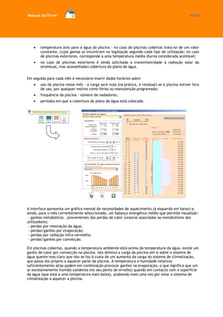 Manual SolTerm 42/73 
temperatura alvo para a água da piscina – no caso de piscinas cobertas trata-se de um valor constante, cujas gamas se encontram na legislação segundo cada tipo de utilização; no caso de piscinas exteriores, corresponde a uma temperatura média diurna considerada aceitável; no caso de piscinas exteriores é ainda solicitada a transmissividade à radiação solar da (eventual, mas aconselhada) cobertura do plano de água. 
Em seguida para cada mês é necessário inserir dados horários sobre uso da piscina nesse mês - a carga será nula (na prática, é residual) se a piscina estiver fora de uso, por qualquer motivo como férias ou manutenção programada; frequência da piscina - número de nadadores; períodos em que a cobertura do plano de água está colocada. 
A interface apresenta um gráfico mensal de necessidades de aquecimento (à esquerda em baixo) e, ainda, para o mês correntemente seleccionado, um balanço energético médio que permite visualizar: 
- ganhos metabólicos – provenientes das perdas de calor corporal associadas ao metabolismo dos utilizadores; 
- perdas por renovação da água; 
- perdas/ganhos por evaporação; 
- perdas por radiação infra-vermelha; 
- perdas/ganhos por convecção. 
Em piscinas cobertas, quando a temperatura ambiente está acima da temperatura da água, existe um ganho de calor por convecção na piscina. Isto diminui a carga da piscina em si sobre o sistema de água quente mas claro que isto se faz à custa de um aumento da carga do sistema de climatização, que passa ele próprio a aquecer parte da piscina. A temperatura e humidade relativas suficientemente altas podem em combinação provocar ganhos na evaporação, o que significa que um ar excessivamente húmido condensa (no seu ponto de orvalho) quando em contacto com a superfície da água (que está a uma temperatura mais baixa), acabando mais uma vez por estar o sistema de climatização a aquecer a piscina. 
 