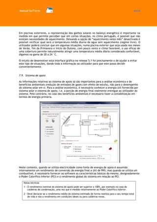 Manual SolTerm 43/73 
Em piscinas exteriores, a representação dos ganhos solares no balanço energético é importante na medida em que permite perceber que em certas situações, no clima português, é possível que não existam necessidades de aquecimento. Deixando a opção de “aquecimento neste mês” desactivada é possível verificar qual será a temperatura média diurna da água sem aquecimento (regime livre). O utilizador poderá concluir que em algumas situações, numa piscina exterior que seja usada nos meses de Verão, fim da Primavera e início do Outono, com pouco vento e clima favorável, o uso eficaz de uma cobertura permite naturalmente atingir uma temperatura média diária considerada confortável, digamos na gama de 20 a 24 °C. 
O intuito de desenvolver esta interface gráfica na release 5.1 foi precisamente o de ajudar a evitar este tipo de situações, dando toda a informação ao utilizador para que este possa decidir convenientemente. 
7.9. Sistema de apoio 
As informações relativas ao sistema de apoio só são importantes para a análise económica e de benefícios ambientais (redução de emissões de gases com efeito de estufa), não para o desempenho do sistema solar em si. Para a análise económica, é necessário conhecer a energia útil fornecida por sistema solar e sistema de apoio, i.e. a porção de energia final realmente entregue ao utilizador do sistema. Pelo contrário, no caso dos benefícios ambientais é necessário fazer a contabilização em termos de energia primária. 
Neste contexto, quando se utiliza electricidade como fonte de energia de apoio é assumido internamente um rendimento de conversão de energia final a útil de 99%; mas quando se utiliza um combustível, é necessário fornecer ao software as características básicas do mesmo, designadamente o Poder Calorífico Inferior (PCI) e o rendimento global do sistema em relação ao PCI. 
Notas técnicas 
1 - O rendimento nominal do sistema de apoio pode ser superior a 100%, por exemplo no caso de caldeiras de condensação, uma vez que é medido relativamente ao Poder Calorífico Inferior. 
2 - Deve declarar-se o rendimento médio do sistema estimado de forma realista para o seu tempo total de vida e não o rendimento em condições ideais ou para caldeiras novas. 
 