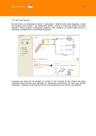 Manual SolTerm 45/73 
7.10 “Kit” solar térmico 
No caso de kits, os componentes colector / permutador / depósito estão todos integrados, e assim são ensaiados. Para analisar o seu desempenho térmico, recorre-se à descrição obtida nos ensaios segundo a norma europeia e portuguesa respectiva. Para configurar um sistema deste tipo há a especificar o modelo de kit e a orientação do sistema. 
É possível usar vários kits em paralelo (na versão 5.1 até ao limite de 20), embora eles sejam concebidos essencialmente para aplicação em alojamentos unifamiliares. De facto para grandes instalações / consumos é mais favorável tecnica e economicamente usar sistemas com depósito. 
 