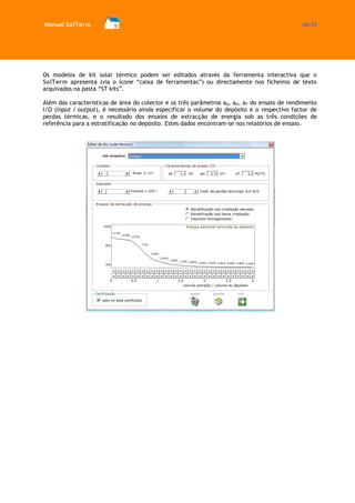 Manual SolTerm 46/73 
Os modelos de kit solar térmico podem ser editados através da ferramenta interactiva que o SolTerm apresenta (via o ícone “caixa de ferramentas”) ou directamente nos ficheiros de texto arquivados na pasta “ST kits”. 
Além das características de área do colector e os três parâmetros a0, aH, aT do ensaio de rendimento I/O (input / output), é necessário ainda especificar o volume do depósito e o respectivo factor de perdas térmicas, e o resultado dos ensaios de extracção de energia sob as três condições de referência para a estratificação no depósito. Estes dados encontram-se nos relatórios de ensaio. 
 