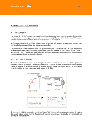 Manual SolTerm 47/73 
8. Interface SISTEMAS FOTOVOLTAICOS 
8.1. Instruções gerais 
Na release 5.1 do SolTerm as vertentes térmica e fotovoltaica encontram-se separadas. São acedidas mutuamente por uma opção na barra superior de menus (N.B: isto evita certas instabilidades na interface e na reprodutibilidade de cálculos existentes na release 5.0). 
A lógica da utilização da interface para sistemas fotovoltaicos é paralela à da vertente térmica, com certas adaptações específicas, que irão sendo realçadas. 
Os projectos de sistemas fotovoltaicos são guardados na pasta “PV Projectos”. Os tipos de sistemas que se podem analisar são: autónomo com ou sem apoio, ou sistema de baixa tensão ligado à rede. O SolTerm 5.1 não é considerado adequado para analisar grandes centrais fotovoltaicas, que requerem configurações e simulações mais detalhadas. 
8.2. Painel solar fotovoltaico 
A interface do Painel necessita especificação da tensão nominal a que opera o sistema (por vezes chamada “tensão de serviço”), do modelo de módulo a utilizar, número de módulos que constituem o painel, e orientação do painel (inclinação em relação à horizontal e azimute, sendo 0° a direcção Sul e sendo positivo ao rodar no sentido horário a partir de Sul). 
O número de módulos associados em série (“grupos”) é determinado pelas características do modelo de módulo e pela tensão nominal do sistema. O número destes grupos (associados em paralelo) é que é indicado pelo utilizador. 
 