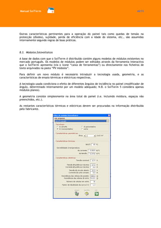 Manual SolTerm 48/73 
Outras características pertinentes para a operação do painel tais como quedas de tensão na protecção (díodos), sujidade, perda de eficiência com a idade do sistema, etc., são assumidas internamente segundo regras de boas práticas. 
8.3. Módulos fotovoltaicos 
A base de dados com que o SolTerm é distribuído contém alguns modelos de módulos existentes no mercado português. Os modelos de módulos podem ser editados através da ferramenta interactiva que o SolTerm apresenta (via o ícone “caixa de ferramentas”) ou directamente nos ficheiros de texto arquivados na pasta “PV módulos”. 
Para definir um novo módulo é necessário introduzir a tecnologia usada, geometria, e as características de ensaio térmicas e eléctricas respectivas. 
A tecnologia usada condiciona o efeito de diferentes ângulos de incidência no painel (modificador de ângulo, determinado internamente por um modelo adequado; N.B. o SolTerm 5 considera apenas módulos planos). 
A geometria consiste simplesmente na área total do painel (i.e. incluindo moldura, espaços não preenchidos, etc.). 
As restantes características térmicas e eléctricas devem ser procuradas na informação distribuída pelo fabricante. 
 