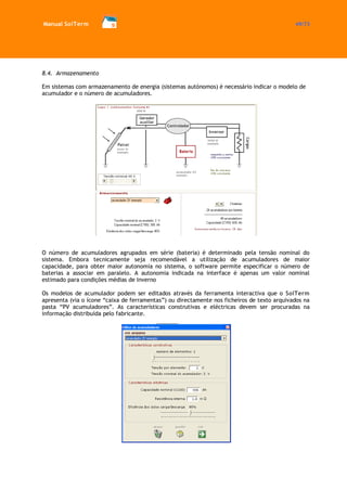 Manual SolTerm 49/73 
8.4. Armazenamento 
Em sistemas com armazenamento de energia (sistemas autónomos) é necessário indicar o modelo de acumulador e o número de acumuladores. 
O número de acumuladores agrupados em série (bateria) é determinado pela tensão nominal do sistema. Embora tecnicamente seja recomendável a utilização de acumuladores de maior capacidade, para obter maior autonomia no sistema, o software permite especificar o número de baterias a associar em paralelo. A autonomia indicada na interface é apenas um valor nominal estimado para condições médias de Inverno 
Os modelos de acumulador podem ser editados através da ferramenta interactiva que o SolTerm apresenta (via o ícone “caixa de ferramentas”) ou directamente nos ficheiros de texto arquivados na pasta “PV acumuladores”. As características construtivas e eléctricas devem ser procuradas na informação distribuída pelo fabricante. 
 