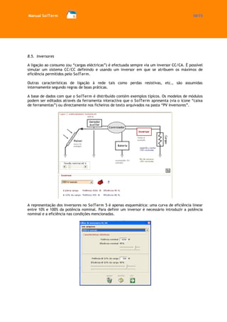 Manual SolTerm 50/73 
8.5. Inversores 
A ligação ao consumo (ou “cargas eléctricas”) é efectuada sempre via um inversor CC/CA. É possível simular um sistema CC/CC definindo e usando um inversor em que se atribuem os máximos de eficiência permitidos pelo SolTerm. 
Outras características de ligação à rede tais como perdas resistivas, etc., são assumidas internamente segundo regras de boas práticas. 
A base de dados com que o SolTerm é distribuído contém exemplos típicos. Os modelos de módulos podem ser editados através da ferramenta interactiva que o SolTerm apresenta (via o ícone “caixa de ferramentas”) ou directamente nos ficheiros de texto arquivados na pasta “PV inversores”. 
A representação dos inversores no SolTerm 5 é apenas esquemática: uma curva de eficiência linear entre 10% e 100% da potência nominal. Para definir um inversor é necessário introduzir a potência nominal e a eficiência nas condições mencionadas. 
 