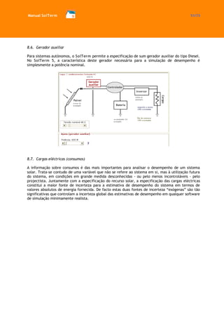 Manual SolTerm 51/73 
8.6. Gerador auxiliar 
Para sistemas autónomos, o SolTerm permite a especificação de sum gerador auxiliar do tipo Diesel. No SolTerm 5, a característica deste gerador necessária para a simulação de desempenho é simplesmente a potência nominal. 
8.7. Cargas eléctricas (consumos) 
A informação sobre consumos é das mais importantes para analisar o desempenho de um sistema solar. Trata-se contudo de uma variável que não se refere ao sistema em si, mas à utilização futura do sistema, em condições em grande medida desconhecidas - ou pelo menos incontroláveis - pelo projectista. Juntamente com a especificação do recurso solar, a especificação das cargas eléctricas constitui a maior fonte de incerteza para a estimativa de desempenho do sistema em termos de valores absolutos de energia fornecida. De facto estas duas fontes de incerteza “exógenas” são tão significativas que controlam a incerteza global das estimativas de desempenho em qualquer software de simulação minimamente realista. 
 