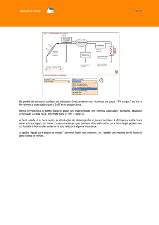 Manual SolTerm 52/73 
Os perfis de consumo podem ser editados directamente nos ficheiros da pasta “PV cargas” ou via a ferramenta interactiva que o SolTerm proporciona. 
Nesta ferramenta o perfil horário pode ser especificado em termos absolutos: consumo absoluto efectuado a cada hora, em Watt hora (1 Wh = 3600 J). 
A hora usada é a hora solar. A simulação de desempenho é pouco sensível à diferença entre hora solar e hora legal, em todo o caso os valores que tenham sido estimados para hora legal podem ser atribuídos à hora solar anterior e isso reduzirá alguma incerteza. 
A opção “igual para todos os meses” permite fazer isso mesmo, i.e. repetir um mesmo perfil horário para todos os meses. 
 