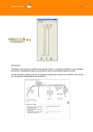 Manual SolTerm 53/73 
8.8 Controlo 
Finalmente, para sistemas autónomos com gerador auxiliar, é necessário especificar uma estratégia de controlo, nomeadamente para o uso da bateria e para a intervenção do gerador auxiliar. 
No caso da bateria, pede-se o limiar de descarga profundo que se estima ser aceitável; nisto há que ter em atenção a longevidade dos acumuladores. 
 