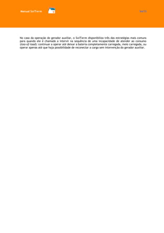Manual SolTerm 54/73 
No caso da operação do gerador auxiliar, o SolTerm disponibiliza três das estratégias mais comuns para quando ele é chamado a intervir na sequência de uma incapacidade de atender ao consumo (loss-of-load): continuar a operar até deixar a bateria completamente carregada, meio carregada, ou operar apenas até que haja possibilidade de reconectar a carga sem intervenção do gerador auxiliar. 
 