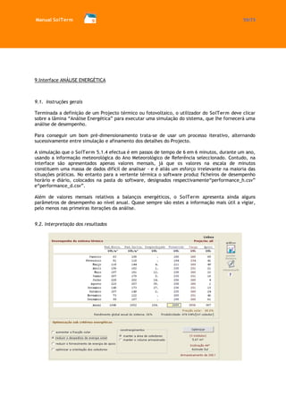 Manual SolTerm 55/73 
9.Interface ANÁLISE ENERGÉTICA 
9.1. Instruções gerais 
Terminada a definição de um Projecto térmico ou fotovoltaico, o utilizador do SolTerm deve clicar sobre a lâmina “Análise Energética” para executar uma simulação do sistema, que lhe fornecerá uma análise de desempenho. 
Para conseguir um bom pré-dimensionamento trata-se de usar um processo iterativo, alternando sucessivamente entre simulação e afinamento dos detalhes do Projecto. 
A simulação que o SolTerm 5.1.4 efectua é em passos de tempo de 6 em 6 minutos, durante um ano, usando a informação meteorológica do Ano Meteorológico de Referência seleccionado. Contudo, na interface são apresentados apenas valores mensais, já que os valores na escala de minutos constituem uma massa de dados difícil de analisar - e é aliás um esforço irrelevante na maioria das situações práticas. No entanto para a vertente térmica o software produz ficheiros de desempenho horário e diário, colocados na pasta do software, designados respectivamente“performance_h.csv” e“performance_d.csv”. 
Além de valores mensais relativos a balanços energéticos, o SolTerm apresenta ainda alguns parâmetros de desempenho ao nível anual. Quase sempre são estes a informação mais útil a vigiar, pelo menos nas primeiras iterações da análise. 
9.2. Interpretação dos resultados 
 