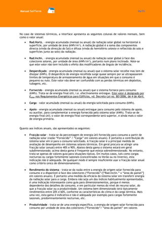 Manual SolTerm 56/73 
No caso de sistemas térmicos, a interface apresenta as seguintes colunas de valores mensais, bem como o valor anual: Rad.Horiz. – energia acumulada (mensal ou anual) da radiação solar global na horizontal à superfície, por unidade de área (kWh/m²). A radiação global é a soma das componentes directa (vinda da direcção do Sol) e difusa (vinda do hemisfério celeste e reflectida do solo e superfícies junto ao solo) da radiação. 
Rad.Inclin. – energia acumulada (mensal ou anual) da radiação solar global à face dos colectores solares, por unidade de área (kWh/m²), portanto num plano inclinado. Note-se que este valor não tem incluído o efeito dos modificadores de ângulo de incidência. 
Desperdiçado – energia acumulada (mensal ou anual) que o sistema solar recolhe mas tem de dissipar (kWh). O desperdício de energia recolhida surge quase sempre por se ultrapassarem limites de temperatura de armazenamento de água em situações em que o consumo é pequeno ou nulo. Este valor não deve ser confundido com as perdas térmicas em depósitos, tubagens, etc. 
Fornecido – energia acumulada (mensal ou anual) que o sistema fornece para consumo (kWh). Trata-se de energia final útil, i.e. efectivamente entregue. Este valor é designado por Esolar nos Regulamentos Energéticos para Edifícios, vd. Decreto-Lei no. 80/2006, de 4 de Abril. 
Carga – valor acumulado (mensal ou anual) da energia solicitada para consumo (kWh). 
Apoio – energia acumulada (mensal ou anual) entregue para consumo pelo sistema de apoio, ou auxiliar, para complementar a energia fornecida pelo sistema solar (kWh). Trata-se de energia final útil; o valor de energia final correspondente será superior, e ainda mais o valor de energia primária. 
Quanto aos índices anuais, são apresentados os seguintes: 
Fracção solar – trata-se da percentagem de energia útil fornecida para consumo a partir de radiação solar (razão “Fornecido” / “Carga” em valores anuais). É portanto a contribuição do sistema solar em si para o consumo solicitado. A fracção solar é a principal medida de avaliação de desempenho em sistemas solares térmicos. Em geral procura-se atingir uma fracção solar (anual) entre 40% e 90%. Abaixo desta gama o sistema estará em geral subdimensionado; acima desta gama é frequente que esteja sobredimensionado. No entanto, trata-se apenas de valores guia para situações típicas. Em muitos casos, tais como cargas nocturnas ou cargas fortemente sazonais (concentradas no Verão ou no Inverno), esta indicação não é adequada. De qualquer modo é sempre insuficiente usar a fracção solar anual como critério único de dimensionamento. 
Rendimento do sistema – trata-se da razão entre a energia de origem solar fornecida para consumo e a disponível à face dos colectores (“Fornecido”/[“Rad.Inclin.” x “área do painel”] em valores anuais). É portanto uma medida da eficácia do sistema solar em transferir energia da radiação solar para a carga. Embora não seja um dos índices habitualmente apresentados, é uma indicação interessante como guia para dimensionamentos, porque é menos dependente dos detalhes do consumo, e em particular menos do nível de recurso solar, do que a fracção solar ou a produtividade. Um sistema bem dimensionado terá tipicamente rendimentos entre 20% e 60%, conforme as características do clima e da carga térmica. Mais uma vez, esta gama é indicativa e não é adequada por exemplo para cargas fortemente sazonais, predominantemente nocturnas, etc. 
Produtividade – trata-se de uma energia específica, a energia de origem solar fornecida para consumo por unidade de área dos colectores (“Fornecido”/ “área do painel” em valores  