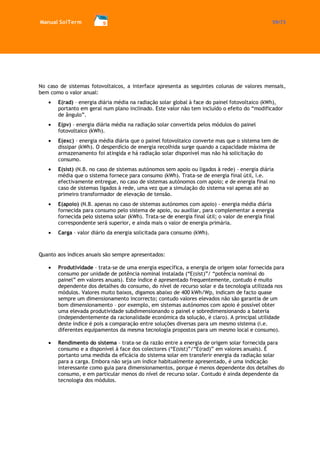 Manual SolTerm 59/73 
No caso de sistemas fotovoltaicos, a interface apresenta as seguintes colunas de valores mensais, bem como o valor anual: E(rad) – energia diária média na radiação solar global à face do painel fotovoltaico (kWh), portanto em geral num plano inclinado. Este valor não tem incluído o efeito do “modificador de ângulo”. E(pv) – energia diária média na radiação solar convertida pelos módulos do painel fotovoltaico (kWh). E(exc) – energia média diária que o painel fotovoltaico converte mas que o sistema tem de dissipar (kWh). O desperdício de energia recolhida surge quando a capacidade máxima de armazenamento foi atingida e há radiação solar disponível mas não há solicitação do consumo. E(sist) (N.B. no caso de sistemas autónomos sem apoio ou ligados à rede) - energia diária média que o sistema fornece para consumo (kWh). Trata-se de energia final útil, i.e. efectivamente entregue, no caso de sistemas autónomos com apoio; e de energia final no caso de sistemas ligados à rede, uma vez que a simulação do sistema vai apenas até ao primeiro transformador de elevação de tensão. E(apoio) (N.B. apenas no caso de sistemas autónomos com apoio) - energia média diária fornecida para consumo pelo sistema de apoio, ou auxiliar, para complementar a energia fornecida pelo sistema solar (kWh). Trata-se de energia final útil; o valor de energia final correspondente será superior, e ainda mais o valor de energia primária. Carga – valor diário da energia solicitada para consumo (kWh). 
Quanto aos índices anuais são sempre apresentados: 
Produtividade – trata-se de uma energia específica, a energia de origem solar fornecida para consumo por unidade de potência nominal instalada (“E(sist)”/ “potência nominal do painel” em valores anuais). Este índice é apresentado frequentemente, contudo é muito dependente dos detalhes do consumo, do nível de recurso solar e da tecnologia utilizada nos módulos. Valores muito baixos, digamos abaixo de 400 kWh/Wp, indicam de facto quase sempre um dimensionamento incorrecto; contudo valores elevados não são garantia de um bom dimensionamento – por exemplo, em sistemas autónomos com apoio é possível obter uma elevada produtividade subdimensionando o painel e sobredimensionando a bateria (independentemente da racionalidade económica da solução, é claro). A principal utilidade deste índice é pois a comparação entre soluções diversas para um mesmo sistema (i.e. diferentes equipamentos da mesma tecnologia propostos para um mesmo local e consumo). 
Rendimento do sistema – trata-se da razão entre a energia de origem solar fornecida para consumo e a disponível à face dos colectores (“E(sist)”/“E(rad)” em valores anuais). É portanto uma medida da eficácia do sistema solar em transferir energia da radiação solar para a carga. Embora não seja um índice habitualmente apresentado, é uma indicação interessante como guia para dimensionamentos, porque é menos dependente dos detalhes do consumo, e em particular menos do nível de recurso solar. Contudo é ainda dependente da tecnologia dos módulos. 
 