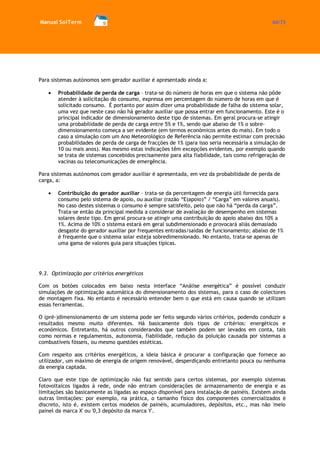 Manual SolTerm 60/73 
Para sistemas autónomos sem gerador auxiliar é apresentado ainda a: 
Probabilidade de perda de carga – trata-se do número de horas em que o sistema não pôde atender à solicitação do consumo, expressa em percentagem do número de horas em que é solicitado consumo. É portanto por assim dizer uma probabilidade de falha do sistema solar, uma vez que neste caso não há gerador auxiliar que possa entrar em funcionamento. Este é o principal indicador de dimensionamento deste tipo de sistemas. Em geral procura-se atingir uma probabilidade de perda de carga entre 5% e 1%, sendo que abaixo de 1% o sobre- dimensionamento começa a ser evidente (em termos económicos antes do mais). Em todo o caso a simulação com um Ano Meteorológico de Referência não permite estimar com precisão probabilidades de perda de carga de fracções de 1% (para isso seria necessária a simulação de 10 ou mais anos). Mas mesmo estas indicações têm excepções evidentes, por exemplo quando se trata de sistemas concebidos precisamente para alta fiabilidade, tais como refrigeração de vacinas ou telecomunicações de emergência. 
Para sistemas autónomos com gerador auxiliar é apresentada, em vez da probabilidade de perda de carga, a: 
Contribuição do gerador auxiliar – trata-se da percentagem de energia útil fornecida para consumo pelo sistema de apoio, ou auxiliar (razão “E(apoio)” / “Carga” em valores anuais). No caso destes sistemas o consumo é sempre satisfeito, pelo que não há “perda da carga”. Trata-se então da principal medida a considerar de avaliação de desempenho em sistemas solares deste tipo. Em geral procura-se atingir uma contribuição do apoio abaixo dos 10% a 1%. Acima de 10% o sistema estará em geral subdimensionado e provocará aliás demasiado desgaste do gerador auxiliar por frequentes entradas/saídas de funcionamento; abaixo de 1% é frequente que o sistema solar esteja sobredimensionado. No entanto, trata-se apenas de uma gama de valores guia para situações típicas. 
9.3. Optimização por critérios energéticos 
Com os botões colocados em baixo nesta interface “Análise energética” é possível conduzir simulações de optimização automática do dimensionamento dos sistemas, para o caso de colectores de montagem fixa. No entanto é necessário entender bem o que está em causa quando se utilizam essas ferramentas. 
O (pré-)dimensionamento de um sistema pode ser feito segundo vários critérios, podendo conduzir a resultados mesmo muito diferentes. Há basicamente dois tipos de critérios: energéticos e económicos. Entretanto, há outros considerandos que também podem ser levados em conta, tais como normas e regulamentos, autonomia, fiabilidade, redução da poluição causada por sistemas a combustíveis fósseis, ou mesmo questões estéticas. 
Com respeito aos critérios energéticos, a ideia básica é procurar a configuração que fornece ao utilizador, um máximo de energia de origem renovável, desperdiçando entretanto pouca ou nenhuma da energia captada. 
Claro que este tipo de optimização não faz sentido para certos sistemas, por exemplo sistemas fotovoltaicos ligados à rede, onde não entram considerações de armazenamento de energia e as limitações são basicamente as ligadas ao espaço disponível para instalação de painéis. Existem ainda outras limitações: por exemplo, na prática, o tamanho físico dos componentes comercializados é discreto, isto é, existem certos modelos de painéis, acumuladores, depósitos, etc., mas não 'meio painel da marca X' ou '0,3 depósito da marca Y'.  