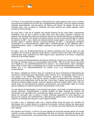 Manual SolTerm 61/73 
O SolTerm 5 faz optimização energética relativamente aos valores globais anuais; note no entanto que pode haver situações em que isto não é completamente apropriado, como por exemplo sistemas utilizados essencialmente, mas não apenas, de Verão ou de Inverno. No entanto isto não é uma limitação grave, pois na prática os resultados são muito similares aos obtidos segundo valores sazonais ou mesmo mensais. 
Por outro lado, o facto de se trabalhar com funções discretas faz por vezes falhar a optimização automática, uma vez que o óptimo se pode situar entre dois valores sucessivos, discretos, do parâmetro em optimização (número de colectores térmicos ou módulos fotovoltaicos, de depósitos ou baterias). Por exemplo, num projecto de sistema térmico em que se tenha especificado um modelo de depósito de 200 l, mas o óptimo de dimensionamento esteja algures cerca dos 300 l, como ao software apenas é possível adicionar sucessivos depósitos de 200 l, a optimização automática recomendará ou o dimensionamento original (200 l, subdimensionado) ou dois depósitos (400 l, sobredimensionado). Assim, a optimização automática não substitui o bom senso e perícia do projectista. 
Em todo o caso, um (pré)dimensionamento de sistemas autónomos bem feito do ponto de vista energético tem em geral as seguintes características: o sistema fornece entre 50% e 95% da energia requerida pela carga, podendo ser de 100% nalguns meses, tipicamente os de Verão; e desperdiça menos de 2% da energia captada. 
Um erro comum em dimensionamentos de sistemas autónomos é tentar que o sistema atenda a 100% da carga em múltiplos meses, ou a percentagens acima de 80% - 90% em termos anuais. Isto levará com frequência a um sobredimensionamento do colector e do armazenamento. Outra abordagem pouco eficaz é tentar obter a configuração que se traduz no máximo de produtividade, o que quase sempre leva a um subdimensionamento do colector e/ou a um sobredimensionamento do armazenamento. 
Por último o utilizador do SolTerm deve ter consciência de que as estimativas de desempenho são fortemente condicionadas pela meteorologia e pelo consumo. Ora, a climatologia usada é nominal, está sempre a ser melhorada, existem microclimas, ignoram-se as alterações climáticas e a variabilidade interanual, etc. Pelo lado do consumo, também o comportamento dos consumidores é descrito de forma simplificada; mais do que isso, a bem dizer é apenas uma estimativa, tanto em termos de consumos médios mensais, como em relação ao perfil de consumo diário. Assim, não tem sentido fazer um dimensionamento baseado exclusivamente numa optimização rígida em termos apenas energéticos (ou apenas económicos): deve prevalecer o bom senso. 
Um caso especial de optimização é a da orientação dos painéis, já discutido com algum pormenor nas secções anteriores. Frequentemente a energia recebida no plano inclinado do colector fica maximizada se fôr apontado a Sul e inclinado num ângulo cerca de 5° acima da latitude. Mas isto é apenas um valor-guia, pois na prática a melhor orientação dependerá do clima específico, da estrutura de consumo, dos sombreamentos e obstruções que possam existir, e até de considerações estéticas na instalação dos colectores, junto à água do telhado. 
Em todo o caso, é importante saber que o máximo obtido estará em geral num 'planalto' de optimização, isto é, podem desviar-se os painéis da inclinação e azimute 'óptimos' por alguns graus (tipicamente da ordem de 10º em inclinação e 15° em azimute) sem perda significativa de radiação solar captada. 
Nas interfaces de Projecto, o SolTerm faz uma sugestão de orientação baseada apenas em energia recebida no plano inclinado; mas a optimização final deve ser feita por simulação do sistema com todas as suas condicionantes, o que portanto deve ser feito precisamente nesta interface de 'Análise Energética'. 
 