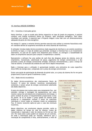 Manual SolTerm 62/73 
10. Interface ANÁLISE ECONÓMICA 
10.1. Conceitos e instruções gerais 
Nesta interface, a que se acede pela lâmina respectiva no topo da janela do programa, é possível conduzir uma análise económica básica do Projecto, após simulação energética. Para obter resultados com sentido, é essencial que o Projecto chegue a esta fase com um dimensionamento adequado do ponto de vista energético. 
Na release 5.1 apenas a vertente térmica permite executar esta análise (a vertente fotovoltaica está em reanálise devido ao surgimento entretanto de vários sistemas de incentivos). 
O utilizador introduz dados técnico-económicos (lado esquerdo da interface) e um cenário económico (à direita no topo), e o tipo de análise que pretende: averiguar o interesse face a um investimento alternativo, no caso de ter capital livre disponível para investir, ou averiguar a razoabilidade de obter um empréstimo bancário para comprar e implementar o sistema. 
Basicamente o software faz uma análise de cash flow das despesas (preço do sistema, juros de empréstimo, manutenção, substituição de peças, pagamento de energia convencional…) e dos proveitos (custos de energia convencional evitados, eventuais reinvestimentos…) para o tempo de vida do sistema. O resultado das análises de cash flow é depois interpretado. 
Dado o interesse para o utilizador é apresentada também uma estimativa do custo específico (Euro/kWh) da energia solar, comparada com o preço da energia convencional. 
Existe uma opção de optimização da dimensão do painel solar, se o preço do sistema lhe for em parte proporcional (o que em geral é realmente o caso). 
10.2. Dados técnico-económicos 
Os dados técnico-económicos são relativamente fáceis de fornecer. O preço do sistema, incentivos eventualmente existentes, e preço actual da energia convencional substituída são dados objectivos. 
O preço do sistema tem muitas vezes uma componente fixa - por exemplo, entrega e montagem de equipamentos, por vezes mesmo o preço do sub-sistema de armazenamento de energia. A parte variável do preço é frequentemente proporcional à área do painel. Se só se souber o preço global do sistema pode atribuir-se à componente variável o preço de colectores individuais e incluir todos os restantes custos na componente fixa. O mesmo raciocínio aplica-se para o caso dos eventuais incentivos. 
Menos objectivos, por envolverem alguma previsão, serão os dados relativos ao tempo de vida do sistema, custos de manutenção e reparação e valor do sistema no fim da sua vida útil. Por vezes estes custos podem ser objecto de um contrato, de onde a informação pode ser retirada. Admite-se que a renovação de componentes é feita, arbitrariamente, a meio do  