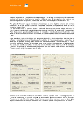Manual SolTerm 64/73 
digamos, 2% ao ano, e a deriva do preço da energia for 1,5% ao ano, o aumento do preço da energia será de 3,5% ao ano. Historicamente a deriva média do preço da energia tem sido positiva, não obstante alguns anos excepcionais, como 2009. Não é pois realista especificar uma deriva nula. 
Por aplicação financeira segura entende-se uma aplicação tal como depósito bancário com um risco semelhante ao de que aconteça uma falha completa e irreparável do sistema solar antes do fim do tempo de vida previsto. 
Ora este risco é baixo, já que hoje em dia a fiabilidade dos sistemas é grande, até por influência da certificação de componentes e generalização da formação específica de projectistas e instaladores. Além disso existem garantias do fabricante e do instalador e manutenção anual. Finalmente, como antes se referiu os custos do sistema solar podem incluir seguros para diminuir ou mesmo anular esse risco. 
Estas aplicações financeiras seguras, por serem de baixo risco, terão rendimentos pouco acima da inflação - serão tipicamente certificados de aforro, títulos do Tesouro ou depósitos a prazo. Note-se ainda que os impostos devem já estar descontados nestes rendimentos. Considerando que na Europa em média a inflação encontra-se controlada numa gama estreita, digamos de até 3% a longo prazo, não será pois realista especificar no cenário um rendimento muito maior que 3% da aplicação financeira alternativa – e decerto nunca rendimentos com dois dígitos, característicos dos produtos financeiros mais rentáveis, mas de risco elevado. 
No caso de ser necessário contrair um empréstimo bancário é pedida ainda a taxa de juro (todos os custos do empréstimo incluídos) e o tempo de amortização. Note-se que alguns bancos, empresas financeiras e especialmente, alguns incentivos governamentais, oferecem taxa de juros para aquisição de sistemas de energias renováveis mais favoráveis que nas condições normais de crédito. 
 