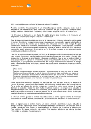 Manual SolTerm 65/73 
10.5. Interpretação dos resultados da análise económico-financeira 
A análise económico-financeira parte de um simples balanço de receitas e despesas para o caso da adopção de um sistema solar e para a situação alternativa em que se continua a comprar toda a energia, da forma convencional. Este balanço é feito para o tempo de vida útil do sistema solar. 
Há dois casos a distinguir: ou se dispõe de capital próprio para investir, ou é necessário um empréstimo bancário para comprar e instalar o sistema solar. 
Caso se disponha de capital próprio, na adopção de energia solar, existe um pagamento inicial grande (a compra do sistema) e pagamentos anuais mais pequenos: manutenção, alguma substituição de peças, e a compra da energia que o sistema solar não pôde fornecer, dita energia de apoio convencional. Na situação alternativa, de não adopção de energia solar, o capital próprio é investido numa aplicação financeira considerada segura (ver explicação anterior deste conceito), são feitos pagamentos anuais para compra de energia, e no fim do período em causa há um retorno do capital investido, acrescido de rendimentos. 
Caso não se disponha de capital próprio, na adopção de energia solar é contraído um empréstimo que paga o custo do sistema, mas os pagamentos anuais são maiores que no primeiro caso pois há a acrescentar às despesas, as amortizações e juros do empréstimo. Note-se que se podem reduzir os juros pagos reduzindo o prazo do empréstimo, mas claro que isso se faz à custa de um aumento das amortizações, o que pode não ser interessante. Na situação alternativa (não adopção de energia solar), como não há capital próprio para investir, são feitos apenas pagamentos anuais para compra de energia. 
Nota técnica 
Não são considerados ganhos económicos devidos à redução a emissão de gases com efeito de estufa. Os Governos têm entendido que no caso de sistemas térmicos seria dupla subsidiação, uma vez que já existe uma penalização do consumo de combustíveis fósseis por via do ISPP, e benefícios fiscais. Quanto a sistemas com apoio eléctrico, as tarifas já reflectem o que as empresas produtoras pagam por licenças de emissão (ou por se manterem dentro dos limites de emissão). 
Enfim, estas várias receitas e despesas são afectadas em cada ano pela inflação; as despesas de compra de energia convencional são afectadas adicionalmente pela deriva do preço desta energia. Faz-se então um balanço das receitas e despesas - em geral os custos com a compra de energia dominam e portanto o saldo virá com muita frequência negativo - e compara-se a situação de adopção de energia solar com a situação alternativa, para verificar qual a melhor opção. Para melhor apreciação podem actualizar-se os valores obtidos, isto é, pode descontar-se o efeito da inflação, mas isso não afecta os resultados da avaliação comparativa. 
O software permite guardar a análise efectuada (ícone no canto superior direito da interface) produzindo um ficheiro ‘Análise_Económica.txt’, que fica colocado por defeito na pasta ‘Relatórios’. 
Esta é a lógica básica da análise, mas há um factor adicional a considerar. É que a adopção de energia solar leva a poupanças anuais com a compra de energia convencional. Em vários dos anos do período considerado estas poupanças serão superiores às despesas, de forma que se gera um cash flow positivo. Ora estes montantes não podem ficar parados; admite-se que são de imediato reinvestidos na aplicação financeira segura. 
 