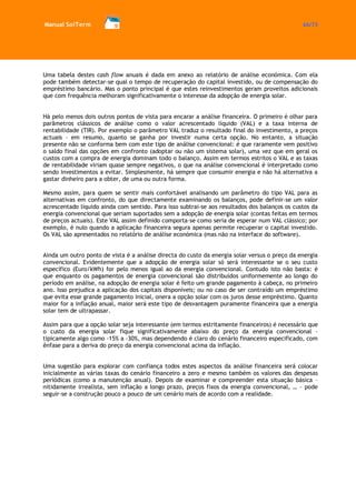 Manual SolTerm 66/73 
Uma tabela destes cash flow anuais é dada em anexo ao relatório de análise económica. Com ela pode também detectar-se qual o tempo de recuperação do capital investido, ou de compensação do empréstimo bancário. Mas o ponto principal é que estes reinvestimentos geram proveitos adicionais que com frequência melhoram significativamente o interesse da adopção de energia solar. 
Há pelo menos dois outros pontos de vista para encarar a análise financeira. O primeiro é olhar para parâmetros clássicos de análise como o valor acrescentado líquido (VAL) e a taxa interna de rentabilidade (TIR). Por exemplo o parâmetro VAL traduz o resultado final do investimento, a preços actuais – em resumo, quanto se ganha por investir numa certa opção. No entanto, a situação presente não se conforma bem com este tipo de análise convencional: é que raramente vem positivo o saldo final das opções em confronto (adoptar ou não um sistema solar), uma vez que em geral os custos com a compra de energia dominam todo o balanço. Assim em termos estritos o VAL e as taxas de rentabilidade viriam quase sempre negativos, o que na análise convencional é interpretado como sendo investimentos a evitar. Simplesmente, há sempre que consumir energia e não há alternativa a gastar dinheiro para a obter, de uma ou outra forma. 
Mesmo assim, para quem se sentir mais confortável analisando um parâmetro do tipo VAL para as alternativas em confronto, do que directamente examinando os balanços, pode definir-se um valor acrescentado líquido ainda com sentido. Para isso subtrai-se aos resultados dos balanços os custos da energia convencional que seriam suportados sem a adopção de energia solar (contas feitas em termos de preços actuais). Este VAL assim definido comporta-se como seria de esperar num VAL clássico; por exemplo, é nulo quando a aplicação financeira segura apenas permite recuperar o capital investido. Os VAL são apresentados no relatório de análise económica (mas não na interface do software). 
Ainda um outro ponto de vista é a análise directa do custo da energia solar versus o preço da energia convencional. Evidentemente que a adopção de energia solar só será interessante se o seu custo específico (Euro/kWh) for pelo menos igual ao da energia convencional. Contudo isto não basta: é que enquanto os pagamentos de energia convencional são distribuídos uniformemente ao longo do período em análise, na adopção de energia solar é feito um grande pagamento à cabeça, no primeiro ano. Isso prejudica a aplicação dos capitais disponíveis; ou no caso de ser contraído um empréstimo que evita esse grande pagamento inicial, onera a opção solar com os juros desse empréstimo. Quanto maior for a inflação anual, maior será este tipo de desvantagem puramente financeira que a energia solar tem de ultrapassar. 
Assim para que a opção solar seja interessante (em termos estritamente financeiros) é necessário que o custo da energia solar fique significativamente abaixo do preço da energia convencional – tipicamente algo como -15% a -30%, mas dependendo é claro do cenário financeiro especificado, com ênfase para a deriva do preço da energia convencional acima da inflação. 
Uma sugestão para explorar com confiança todos estes aspectos da análise financeira será colocar inicialmente as várias taxas do cenário financeiro a zero e mesmo também os valores das despesas periódicas (como a manutenção anual). Depois de examinar e compreender esta situação básica – nitidamente irrealista, sem inflação a longo prazo, preços fixos da energia convencional, … - pode seguir-se a construção pouco a pouco de um cenário mais de acordo com a realidade. 
 