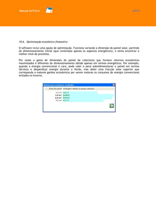 Manual SolTerm 67/73 
10.6. Optimização económico-financeira 
O software inclui uma opção de optimização. Funciona variando a dimensão do painel solar, partindo do dimensionamento inicial (que contempla apenas os aspectos energéticos), e tenta encontrar o melhor nível de proveitos. 
Por vezes a gama de dimensões do painel de colectores que fornece retornos económicos maximizados é diferente do dimensionamento obtido apenas em termos energéticos. Por exemplo, quando a energia convencional é cara, pode valer a pena sobredimensionar o painel em termos técnicos e desperdiçar energia durante o Verão, mas obter uma fracção solar superior que corresponda a maiores ganhos económicos por serem maiores os consumos de energia convencional evitados no Inverno. 
 