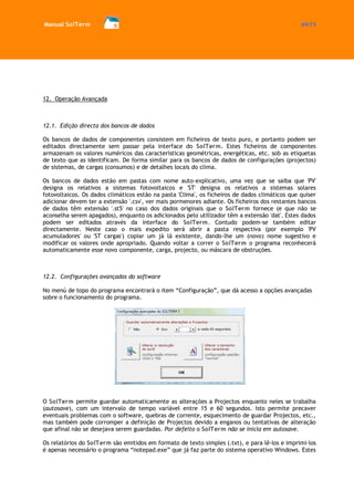 Manual SolTerm 69/73 
12. Operação Avançada 
12.1. Edição directa dos bancos de dados 
Os bancos de dados de componentes consistem em ficheiros de texto puro, e portanto podem ser editados directamente sem passar pela interface do SolTerm. Estes ficheiros de componentes armazenam os valores numéricos das características geométricas, energéticas, etc. sob as etiquetas de texto que as identificam. De forma similar para os bancos de dados de configurações (projectos) de sistemas, de cargas (consumos) e de detalhes locais do clima. 
Os bancos de dados estão em pastas com nome auto-explicativo, uma vez que se saiba que 'PV' designa os relativos a sistemas fotovoltaicos e 'ST' designa os relativos a sistemas solares fotovoltaicos. Os dados climáticos estão na pasta 'Clima', os ficheiros de dados climáticos que quiser adicionar devem ter a extensão '.csv', ver mais pormenores adiante. Os ficheiros dos restantes bancos de dados têm extensão '.st5' no caso dos dados originais que o SolTerm fornece (e que não se aconselha serem apagados), enquanto os adicionados pelo utilizador têm a extensão 'dat'. Estes dados podem ser editados através da interface do SolTerm. Contudo podem-se também editar directamente. Neste caso o mais expedito será abrir a pasta respectiva (por exemplo 'PV acumuladores' ou 'ST cargas') copiar um já lá existente, dando-lhe um (novo) nome sugestivo e modificar os valores onde apropriado. Quando voltar a correr o SolTerm o programa reconhecerá automaticamente esse novo componente, carga, projecto, ou máscara de obstruções. 
12.2. Configurações avançadas do software 
No menú de topo do programa encontrará o item “Configuração”, que dá acesso a opções avançadas sobre o funcionamento do programa. 
O SolTerm permite guardar automaticamente as alterações a Projectos enquanto neles se trabalha (autosave), com um intervalo de tempo variável entre 15 e 60 segundos. Isto permite precaver eventuais problemas com o software, quebras de corrente, esquecimento de guardar Projectos, etc., mas também pode corromper a definição de Projectos devido a enganos ou tentativas de alteração que afinal não se desejava serem guardadas. Por defeito o SolTerm não se inicia em autosave. 
Os relatórios do SolTerm são emitidos em formato de texto simples (.txt), e para lê-los e imprimi-los é apenas necessário o programa “notepad.exe” que já faz parte do sistema operativo Windows. Estes  