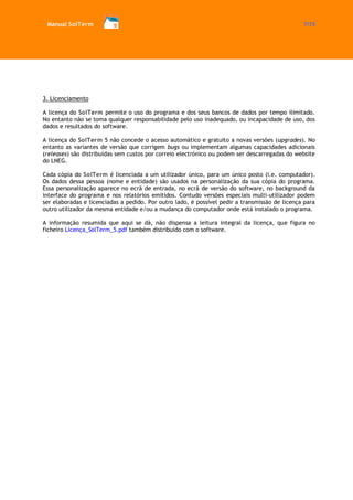 Manual SolTerm 7/73 
3. Licenciamento 
A licença do SolTerm permite o uso do programa e dos seus bancos de dados por tempo ilimitado. No entanto não se toma qualquer responsabilidade pelo uso inadequado, ou incapacidade de uso, dos dados e resultados do software. 
A licença do SolTerm 5 não concede o acesso automático e gratuito a novas versões (upgrades). No entanto as variantes de versão que corrigem bugs ou implementam algumas capacidades adicionais (releases) são distribuídas sem custos por correio electrónico ou podem ser descarregadas do website do LNEG. 
Cada cópia do SolTerm é licenciada a um utilizador único, para um único posto (i.e. computador). Os dados dessa pessoa (nome e entidade) são usados na personalização da sua cópia do programa. Essa personalização aparece no ecrã de entrada, no ecrã de versão do software, no background da interface do programa e nos relatórios emitidos. Contudo versões especiais multi-utilizador podem ser elaboradas e licenciadas a pedido. Por outro lado, é possível pedir a transmissão de licença para outro utilizador da mesma entidade e/ou a mudança do computador onde está instalado o programa. 
A informação resumida que aqui se dá, não dispensa a leitura integral da licença, que figura no ficheiro Licença_SolTerm_5.pdf também distribuído com o software. 
 