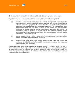 Manual SolTerm 71/73 
Contudo o utilizador pode adicionar dados seus à base de dados pelo processo que se segue. 
Suponhamos que se quer acrescentar dados para um local denominado “o meu quintal”: 
(i) formatar a série anual de dados segundo o formato exemplificado em qualquer dos ficheiros na pasta “Clima”, constituído por um cabeçalho com informação de versão de software, toponímica, geográfica, de período abrangido e de significado dos parâmetros arquivados, mais 365 x 24 linhas com mês do ano, dia do mês e hora, seguidos dos dados meteorológicos para cada hora solar ao longo do ano. Note-se que para minimizar problemas de leitura todos os valores meteorológicos guardados são inteiros e a separação é feita por espaços. O extracto de um dos ficheiros climáticos abaixo apresentado deverá ser suficientemente claro para exemplificação. Deve ser seguida exactamente a posição das colunas. 
(ii) guardar na pasta “Clima” o ficheiro com o nome “o_meu_quintal.dat” (por regra de boas práticas são usados underscores em vez de espaços) 
(iii) acrescentar na pasta 'Mapas' uma imagem arbitrária (mas claro que convém ser pertinente) de 250 x 366 pixeis, formato GIF e nome dado em acordo - i.e. neste caso exemplo seria 'o_meu_quintal.gif'. 
É importante notar que o SolTerm apenas necessita das colunas 1 a 3 (data e hora), e 4, 12 e 13 (temperatura ambiente, radiação global e difusa na horizontal). Todas as outras poderiam ser postas a zeros sem prejuízo da operação do SolTerm. Alguns dos dados nestas outras colunas são pertinentes para simulação térmica de edifícios, outras colunas estão reservadas para expansão futura das capacidades de software. 
 