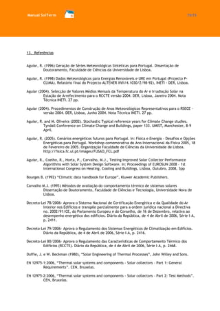 Manual SolTerm 72/73 
13. Referências 
Aguiar, R. (1996) Geração de Séries Meteorológicas Sintéticas para Portugal. Dissertação de Doutoramento, Faculdade de Ciências da Universidade de Lisboa. 
Aguiar, R. (1998) Dados Meteorológicos para Energias Renováveis e URE em Portugal (Projecto P- CLIMA). Relatório final do Projecto ALTENER XVII/4.1030/Z/98-92), INETI - DER, Lisboa. 
Aguiar (2004). Selecção de Valores Médios Mensais da Temperatura do Ar e Irradiação Solar na Estação de Arrefecimento para o RCCTE versão 2004. DER, Lisboa, Janeiro 2004. Nota Técnica INETI. 27 pp. 
Aguiar (2004). Procedimentos de Construção de Anos Meteorológicos Representativos para o RSECE - versão 2004. DER, Lisboa, Junho 2004. Nota Técnica INETI. 27 pp. 
Aguiar, R. and M. Oliveira (2002). Stochastic Typical reference years for Climate Change studies. Tyndall Conference on Climate Change and Buildings, paper 133. UMIST, Manchester, 8-9 April. 
Aguiar, R. (2005). Cenários energéticos futuros para Portugal. In: Física e Energia - Desafios e Opções Energéticas para Portugal. Workshop comemorativa do Ano Internacional da Física 2005, 18 de Fevereiro de 2005. Organização Faculdade de Ciências da Universidade de Lisboa. http://fisica.fc.ul.pt/images/FUSAO_FCL.pdf 
Aguiar, R., Coelho, R., Horta, P., Carvalho, M.J., Testing Improved Solar Collector Performance Algorithms with Solar System Design Software. In: Proceedings of EUROSUN 2008 – 1st International Congress on Heating, Cooling and Buildings, Lisboa, Outubro, 2008, 3pp 
Bourges B. (1992) “Climatic data handbook for Europe”, Kluwer Academic Publishers. 
Carvalho M.J. (1993) Métodos de avaliação do comportamento térmico de sistemas solares Dissertação de Doutoramento, Faculdade de Ciências e Tecnologia, Universidade Nova de Lisboa. 
Decreto-Lei 78/2006- Aprova o Sistema Nacional de Certificação Energética e da Qualidade do Ar Interior nos Edifícios e transpõe parcialmente para a ordem jurídica nacional a Directiva no. 2002/91/CE, do Parlamento Europeu e do Conselho, de 16 de Dezembro, relativa ao desempenho energético dos edifícios. Diário da República, de 4 de Abril de 2006, Série I-A, p. 2411. 
Decreto-Lei 79/2006- Aprova o Regulamento dos Sistemas Energéticos de Climatização em Edifícios. Diário da República, de 4 de Abril de 2006, Série I-A, p. 2416. 
Decreto-Lei 80/2006- Aprova o Regulamento das Características de Comportamento Térmico dos Edifícios (RCCTE). Diário da República, de 4 de Abril de 2006, Série I-A, p. 2468. 
Duffie, J. e W. Beckman (1980), “Solar Engineering of Thermal Processes”, John Willey and Sons. 
EN 12975-1:2006, “Thermal solar systems and components - Solar collectors – Part 1: General Requirements”. CEN, Bruxelas. 
EN 12975-2:2006, “Thermal solar systems and components - Solar collectors – Part 2: Test Methods”. CEN, Bruxelas.  