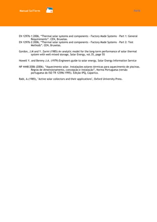 Manual SolTerm 73/73 
EN 12976-1:2006, “Thermal solar systems and components - Factory Made Systems – Part 1: General Requirements”. CEN, Bruxelas. 
EN 12976-2:2006, “Thermal solar systems and components - Factory Made Systems – Part 2: Test Methods”. CEN, Bruxelas. 
Gordon, J.M and Y. Zarmi (1985) An analytic model for the long-term performance of solar thermal system with well-mixed storage, Solar Energy, vol.35, page 55 
Howell Y. and Bereny J.A. (1979) Engineers guide to solar energy, Solar Energy Information Service 
NP 4448:2006 (2006). “Aquecimento solar. Instalações solares térmicas para aquecimento de piscinas. Regras de dimensionamento, concepção e instalação”, Norma Portuguesa (versão portuguesa do ISO TR 12596:1995). Edição IPQ, Caparica. 
Rabl, A.(1985), "Active solar collectors and their applications", Oxford University Press. 