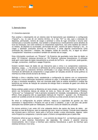 Manual SolTerm 9/73 
5. Operação básica 
5.1.Conceitos essenciais 
Para analisar o desempenho de um sistema solar há basicamente que estabelecer a configuração (“layout”), e.g. no caso de um sistema térmico, se é tipo “kit” ou não, qual a colocação de depósitos, permutador, número de cargas a satisfazer o clima do lugar (incluindo o recurso solar nominal para o Concelho escolhido, mas também a temperatura e eventualmente outros detalhes do local da instalação, tais como sombras) os componentes específicos, tais como modelos de colector ou módulo, de depósito ou acumulador, permutador de calor, sistema de apoio (“backup”), etc., as cargas a satisfazer (consumos térmicos ou eléctricos), e ainda algumas características como orientação dos colectores / módulos, das tubagens, modos de controlo, etc. A seguir ao referir “componentes” estaremos a considerar também em sentido lato as cargas. 
Estas informações constituem um “Projecto”. Os Projectos são guardados numa base de dados na pasta ‘ST Projectos’ (sistemas térmicos) ou ‘PV Projectos’ (sistemas fotovoltaicos). O utilizador pode gerir estas bases de dados manualmente ou através do SolTerm – em particular, pode guardar, carregar, acrescentar, modificar e apagar Projectos. 
Existem também bases de dados de uso interactivo para o clima e os componentes (colectores, depósitos, cargas, ...). No entanto as definições de certos componentes não podem ser modificadas, com realce para os colectores térmicos certificados e as cargas térmicas padrão do RCCTE. As interfaces de definições de componentes e cargas podem ser lançadas através de ícones gráficos na interface ou então através da barra de menús. 
Definido o clima e detalhes locais, estabelecida a configuração do sistema com os componentes específicos e outras definições necessárias conforme os casos, e atribuídas as cargas, pode avançar- se para a simulação energética. Uma vez concluída pode fazer-se análise económica e análise dos benefícios em termos de redução de consumos de energia fóssil e emissões de gases com efeito de estufa evitadas. 
Destas análises podem extrair-se Relatórios em texto simples, numa pasta ‘Relatórios’. Os relatórios abrem nas ferramentas básicas de edição de texto ou ‘bloco de notas’ do sistema Windows: “write.exe” ou “notepad.exe” (não é portanto necessário ter instalado, nomeadamente, o Microsoft Office). Estes programas têm as capacidades habituais de ‘imprimir’, ‘guardar’, etc. Os Relatórios podem ser acedidos através de ícones gráficos na interface ou então através da barra de menús. 
De entre as configurações do próprio software, realça-se a capacidade de guardar (ou não) automática e regularmente o Projecto em que se está a trabalhar, o que é útil para não perder alterações mas também pode ser indesejado, conforme o estilo de trabalho do utilizador. 
Em termos práticos é por vezes útil criar subpastas dentro das pastas das bases de dados – por exemplo no caso de Projectos, para os organizar por anos, locais ou clientes. Contudo estas subpastas são invisíveis para o SolTerm. Assim para o SolTerm aceder a estas informações, digamos sobre certo Projecto ou componente, é preciso copiar o ficheiro correspondente para a pasta mãe. 
Finalmente refere-se que na release 5.1 – e ao contrário da release 5.0 – as interfaces para sistemas térmicos e para sistemas fotovoltaicos são separadas. No entanto é possível lançá-las reciprocamente, isto é lançar a interface para sistemas fotovoltaicos a partir da interface para sistemas térmicos e vice-versa. 
 