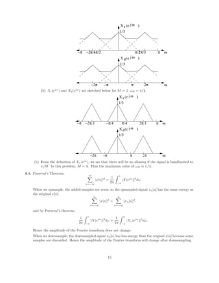 1/3
s
−2π/3
−π/2 2π/3
π/2
ω
j
ω
−π π
X (e )
1/3
ω
j
ω
d
−π π 2π
−2π
X (e )
(ii) Xs(ejω
) and Xd(ejω
) are sketched below for M = 3, ωH = π/4.
1/3
ω
j
ω
d
−π π 2π
−2π
X (e )
1/3
s
−2π/3 2π/3
ω
j
ω
−π π
X (e )
−π/4 π/4
(b) From the definition of Xs(ejω
), we see that there will be no aliasing if the signal is bandlimited to
π/M. In this problem, M = 3. Thus the maximum value of ωH is π/3.
4.4. Parseval’s Theorem: ∞
X
n=−∞
|x[n]|2
=
1
2π
Z π
−π
|X(ejω
)|2
dω
When we upsample, the added samples are zeros, so the upsampled signal xu[n] has the same energy as
the original x[n]:
∞
X
n=−∞
|x[n]|2
=
∞
X
n=−∞
|xu[n]|2
,
and by Parseval’s theorem:
1
2π
Z π
−π
|X(ejω
)|2
dω =
1
2π
Z π
−π
|Xu(ejω
)|2
dω.
Hence the amplitude of the Fourier transform does not change.
When we downsample, the downsampled signal xd[n] has less energy than the original x[n] because some
samples are discarded. Hence the amplitude of the Fourier transform will change after downsampling.
15
 